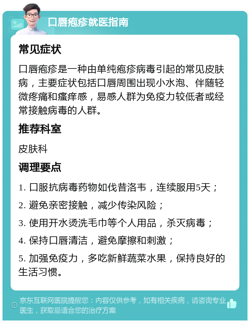 口唇疱疹就医指南 常见症状 口唇疱疹是一种由单纯疱疹病毒引起的常见皮肤病，主要症状包括口唇周围出现小水泡、伴随轻微疼痛和瘙痒感，易感人群为免疫力较低者或经常接触病毒的人群。 推荐科室 皮肤科 调理要点 1. 口服抗病毒药物如伐昔洛韦，连续服用5天； 2. 避免亲密接触，减少传染风险； 3. 使用开水烫洗毛巾等个人用品，杀灭病毒； 4. 保持口唇清洁，避免摩擦和刺激； 5. 加强免疫力，多吃新鲜蔬菜水果，保持良好的生活习惯。