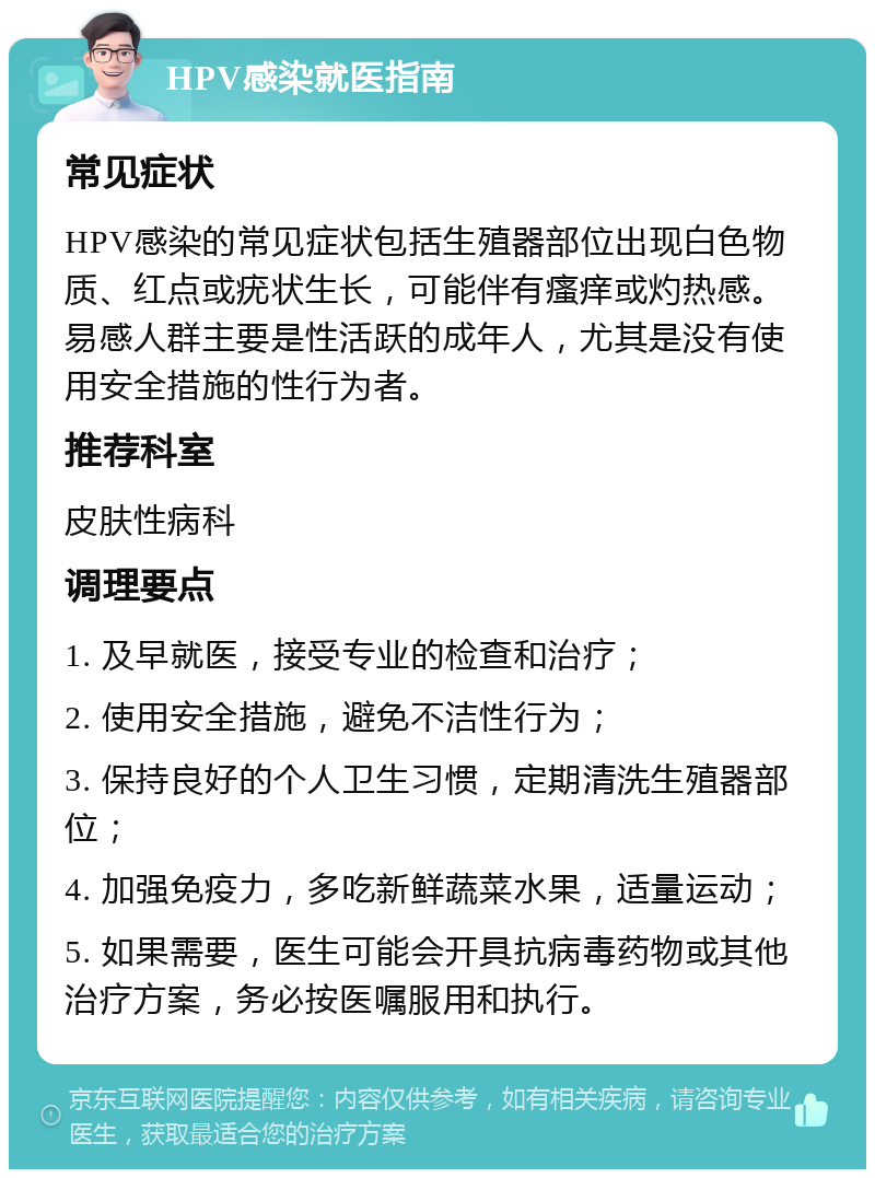 HPV感染就医指南 常见症状 HPV感染的常见症状包括生殖器部位出现白色物质、红点或疣状生长，可能伴有瘙痒或灼热感。易感人群主要是性活跃的成年人，尤其是没有使用安全措施的性行为者。 推荐科室 皮肤性病科 调理要点 1. 及早就医，接受专业的检查和治疗； 2. 使用安全措施，避免不洁性行为； 3. 保持良好的个人卫生习惯，定期清洗生殖器部位； 4. 加强免疫力，多吃新鲜蔬菜水果，适量运动； 5. 如果需要，医生可能会开具抗病毒药物或其他治疗方案，务必按医嘱服用和执行。