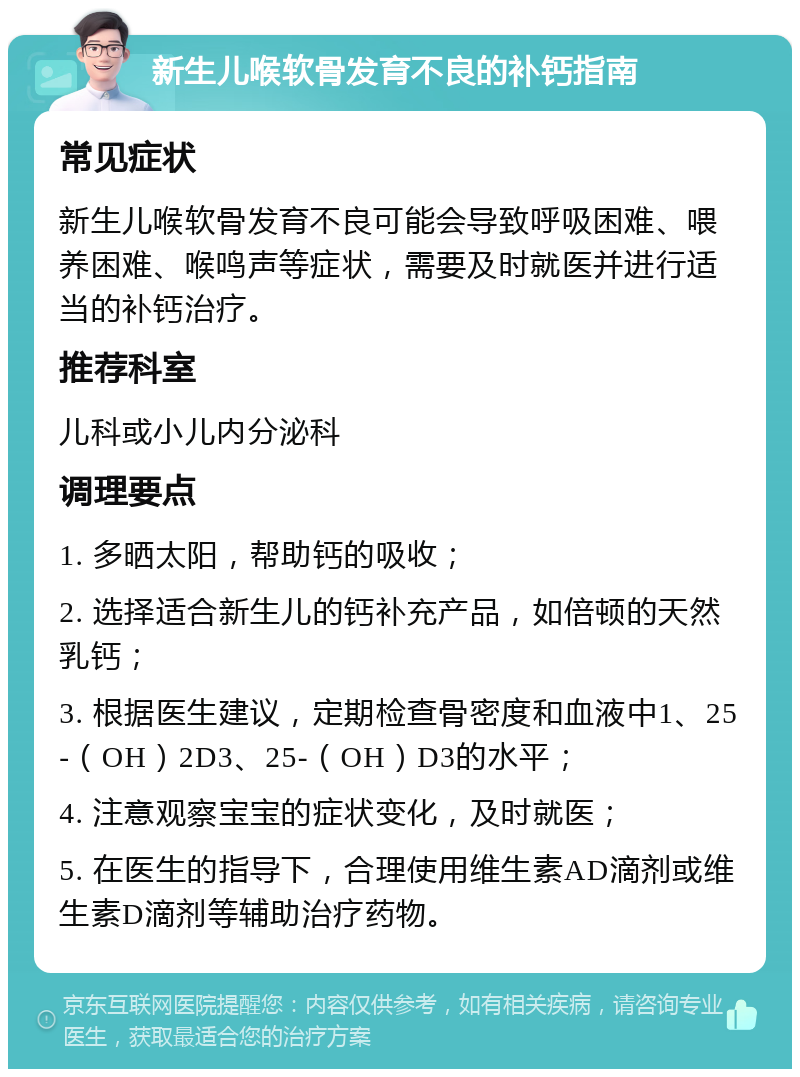 新生儿喉软骨发育不良的补钙指南 常见症状 新生儿喉软骨发育不良可能会导致呼吸困难、喂养困难、喉鸣声等症状，需要及时就医并进行适当的补钙治疗。 推荐科室 儿科或小儿内分泌科 调理要点 1. 多晒太阳，帮助钙的吸收； 2. 选择适合新生儿的钙补充产品，如倍顿的天然乳钙； 3. 根据医生建议，定期检查骨密度和血液中1、25-（OH）2D3、25-（OH）D3的水平； 4. 注意观察宝宝的症状变化，及时就医； 5. 在医生的指导下，合理使用维生素AD滴剂或维生素D滴剂等辅助治疗药物。