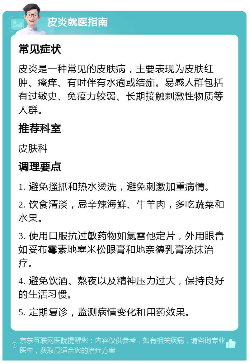 皮炎就医指南 常见症状 皮炎是一种常见的皮肤病，主要表现为皮肤红肿、瘙痒、有时伴有水疱或结痂。易感人群包括有过敏史、免疫力较弱、长期接触刺激性物质等人群。 推荐科室 皮肤科 调理要点 1. 避免搔抓和热水烫洗，避免刺激加重病情。 2. 饮食清淡，忌辛辣海鲜、牛羊肉，多吃蔬菜和水果。 3. 使用口服抗过敏药物如氯雷他定片，外用眼膏如妥布霉素地塞米松眼膏和地奈德乳膏涂抹治疗。 4. 避免饮酒、熬夜以及精神压力过大，保持良好的生活习惯。 5. 定期复诊，监测病情变化和用药效果。