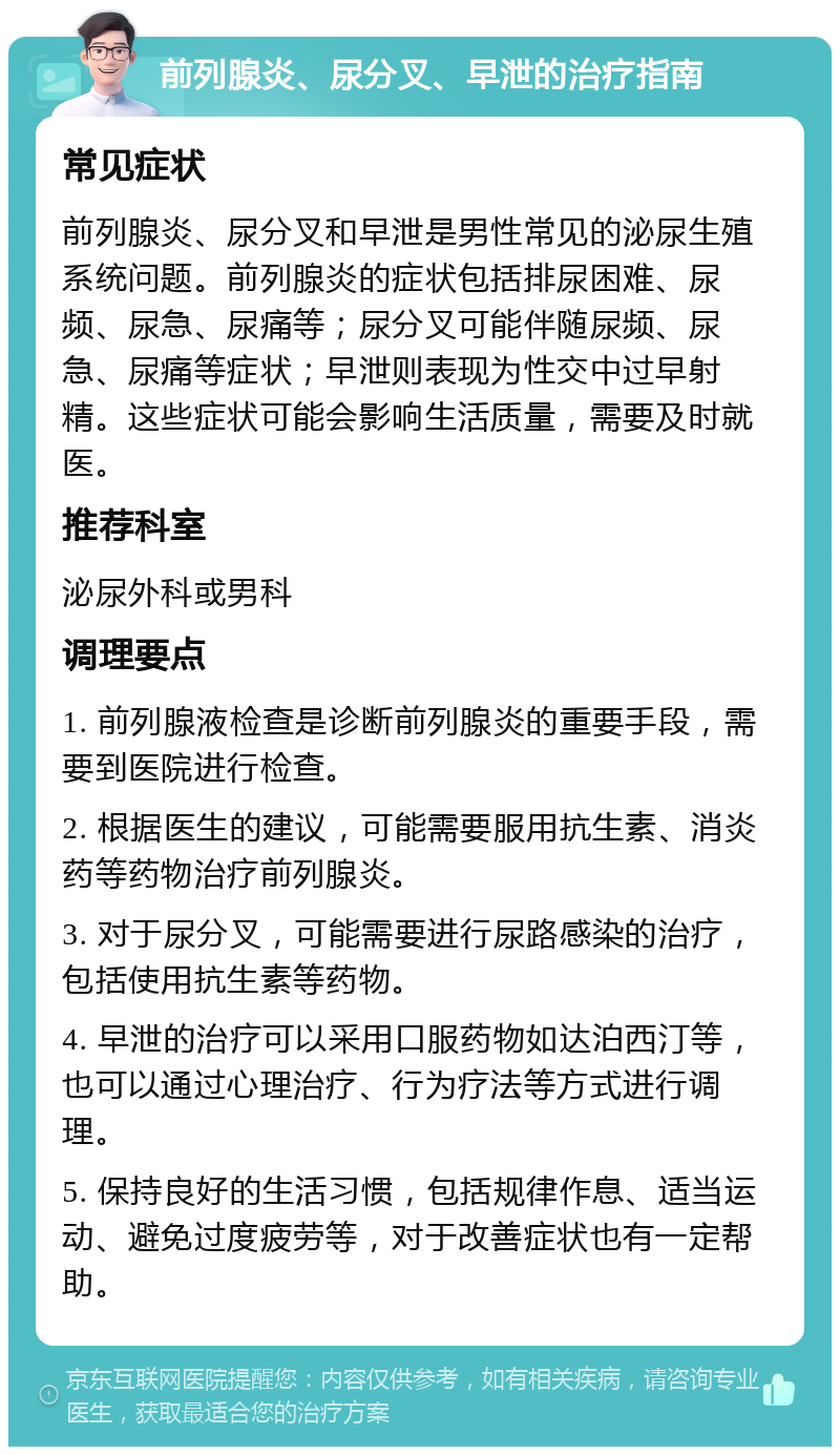 前列腺炎、尿分叉、早泄的治疗指南 常见症状 前列腺炎、尿分叉和早泄是男性常见的泌尿生殖系统问题。前列腺炎的症状包括排尿困难、尿频、尿急、尿痛等；尿分叉可能伴随尿频、尿急、尿痛等症状；早泄则表现为性交中过早射精。这些症状可能会影响生活质量，需要及时就医。 推荐科室 泌尿外科或男科 调理要点 1. 前列腺液检查是诊断前列腺炎的重要手段，需要到医院进行检查。 2. 根据医生的建议，可能需要服用抗生素、消炎药等药物治疗前列腺炎。 3. 对于尿分叉，可能需要进行尿路感染的治疗，包括使用抗生素等药物。 4. 早泄的治疗可以采用口服药物如达泊西汀等，也可以通过心理治疗、行为疗法等方式进行调理。 5. 保持良好的生活习惯，包括规律作息、适当运动、避免过度疲劳等，对于改善症状也有一定帮助。