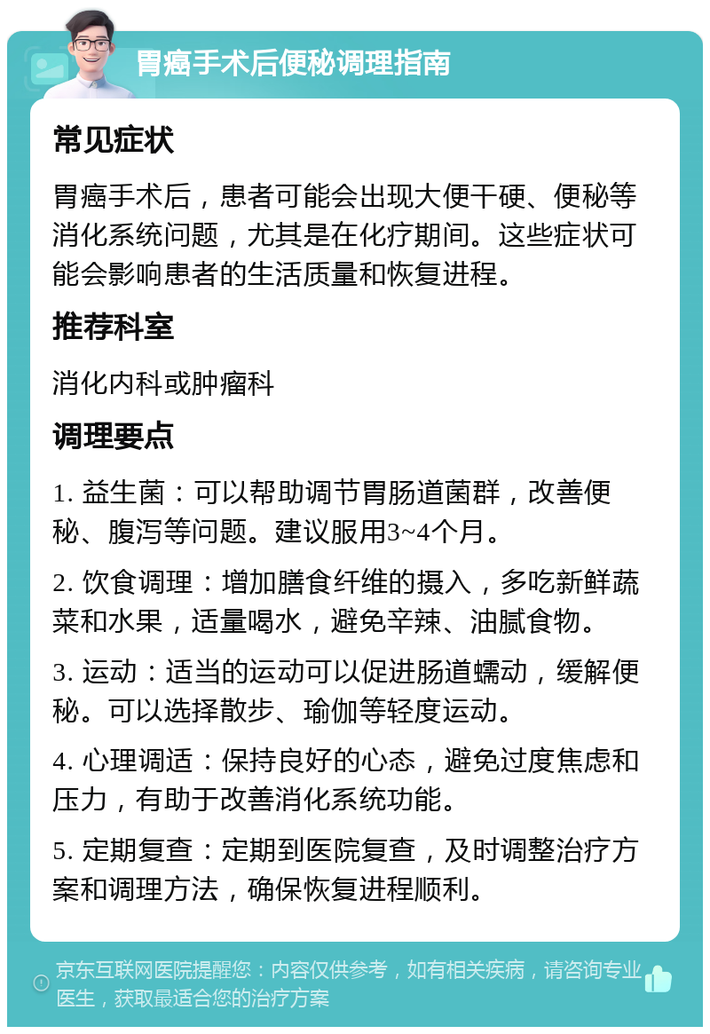 胃癌手术后便秘调理指南 常见症状 胃癌手术后，患者可能会出现大便干硬、便秘等消化系统问题，尤其是在化疗期间。这些症状可能会影响患者的生活质量和恢复进程。 推荐科室 消化内科或肿瘤科 调理要点 1. 益生菌：可以帮助调节胃肠道菌群，改善便秘、腹泻等问题。建议服用3~4个月。 2. 饮食调理：增加膳食纤维的摄入，多吃新鲜蔬菜和水果，适量喝水，避免辛辣、油腻食物。 3. 运动：适当的运动可以促进肠道蠕动，缓解便秘。可以选择散步、瑜伽等轻度运动。 4. 心理调适：保持良好的心态，避免过度焦虑和压力，有助于改善消化系统功能。 5. 定期复查：定期到医院复查，及时调整治疗方案和调理方法，确保恢复进程顺利。