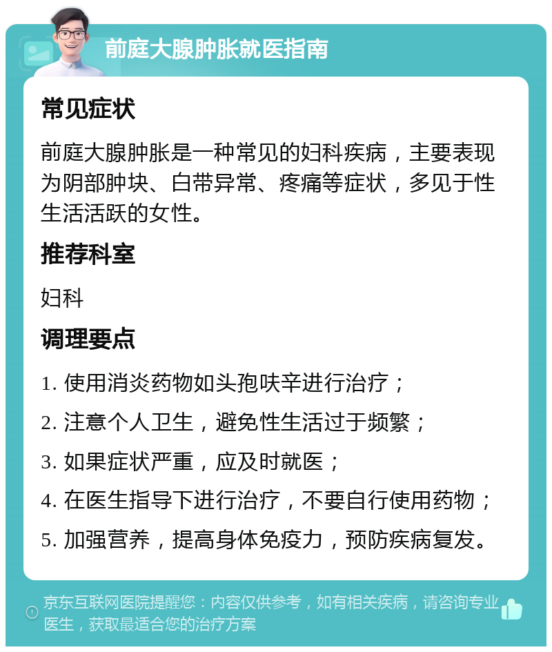 前庭大腺肿胀就医指南 常见症状 前庭大腺肿胀是一种常见的妇科疾病，主要表现为阴部肿块、白带异常、疼痛等症状，多见于性生活活跃的女性。 推荐科室 妇科 调理要点 1. 使用消炎药物如头孢呋辛进行治疗； 2. 注意个人卫生，避免性生活过于频繁； 3. 如果症状严重，应及时就医； 4. 在医生指导下进行治疗，不要自行使用药物； 5. 加强营养，提高身体免疫力，预防疾病复发。