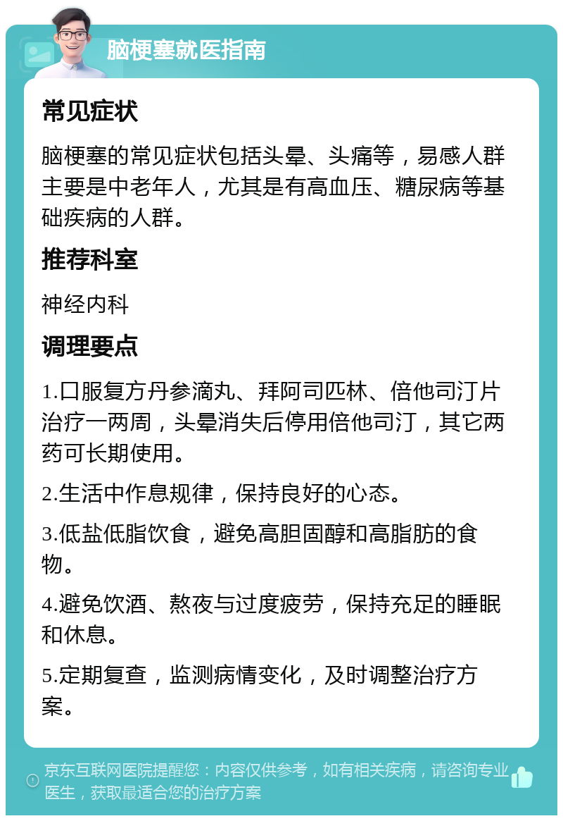 脑梗塞就医指南 常见症状 脑梗塞的常见症状包括头晕、头痛等，易感人群主要是中老年人，尤其是有高血压、糖尿病等基础疾病的人群。 推荐科室 神经内科 调理要点 1.口服复方丹参滴丸、拜阿司匹林、倍他司汀片治疗一两周，头晕消失后停用倍他司汀，其它两药可长期使用。 2.生活中作息规律，保持良好的心态。 3.低盐低脂饮食，避免高胆固醇和高脂肪的食物。 4.避免饮酒、熬夜与过度疲劳，保持充足的睡眠和休息。 5.定期复查，监测病情变化，及时调整治疗方案。