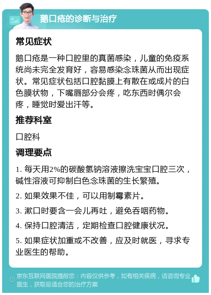 鹅口疮的诊断与治疗 常见症状 鹅口疮是一种口腔里的真菌感染，儿童的免疫系统尚未完全发育好，容易感染念珠菌从而出现症状。常见症状包括口腔黏膜上有散在或成片的白色膜状物，下嘴唇部分会疼，吃东西时偶尔会疼，睡觉时爱出汗等。 推荐科室 口腔科 调理要点 1. 每天用2%的碳酸氢钠溶液擦洗宝宝口腔三次，碱性溶液可抑制白色念珠菌的生长繁殖。 2. 如果效果不佳，可以用制霉素片。 3. 漱口时要含一会儿再吐，避免吞咽药物。 4. 保持口腔清洁，定期检查口腔健康状况。 5. 如果症状加重或不改善，应及时就医，寻求专业医生的帮助。