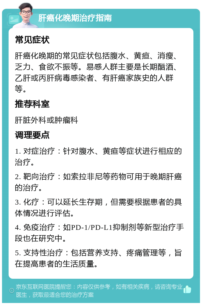 肝癌化晚期治疗指南 常见症状 肝癌化晚期的常见症状包括腹水、黄疸、消瘦、乏力、食欲不振等。易感人群主要是长期酗酒、乙肝或丙肝病毒感染者、有肝癌家族史的人群等。 推荐科室 肝脏外科或肿瘤科 调理要点 1. 对症治疗：针对腹水、黄疸等症状进行相应的治疗。 2. 靶向治疗：如索拉非尼等药物可用于晚期肝癌的治疗。 3. 化疗：可以延长生存期，但需要根据患者的具体情况进行评估。 4. 免疫治疗：如PD-1/PD-L1抑制剂等新型治疗手段也在研究中。 5. 支持性治疗：包括营养支持、疼痛管理等，旨在提高患者的生活质量。