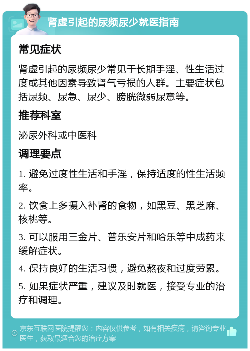 肾虚引起的尿频尿少就医指南 常见症状 肾虚引起的尿频尿少常见于长期手淫、性生活过度或其他因素导致肾气亏损的人群。主要症状包括尿频、尿急、尿少、膀胱微弱尿意等。 推荐科室 泌尿外科或中医科 调理要点 1. 避免过度性生活和手淫，保持适度的性生活频率。 2. 饮食上多摄入补肾的食物，如黑豆、黑芝麻、核桃等。 3. 可以服用三金片、普乐安片和哈乐等中成药来缓解症状。 4. 保持良好的生活习惯，避免熬夜和过度劳累。 5. 如果症状严重，建议及时就医，接受专业的治疗和调理。