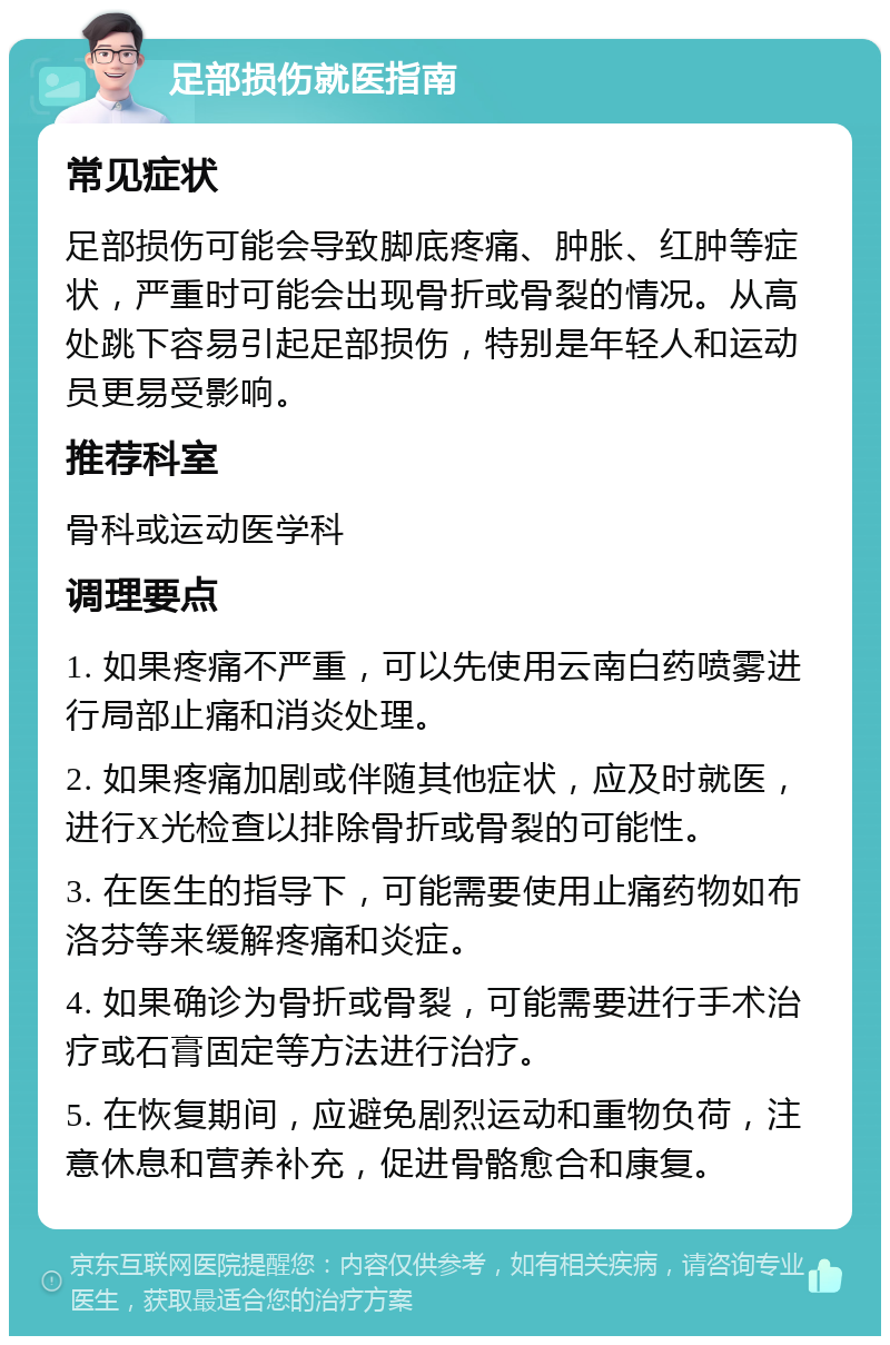 足部损伤就医指南 常见症状 足部损伤可能会导致脚底疼痛、肿胀、红肿等症状，严重时可能会出现骨折或骨裂的情况。从高处跳下容易引起足部损伤，特别是年轻人和运动员更易受影响。 推荐科室 骨科或运动医学科 调理要点 1. 如果疼痛不严重，可以先使用云南白药喷雾进行局部止痛和消炎处理。 2. 如果疼痛加剧或伴随其他症状，应及时就医，进行X光检查以排除骨折或骨裂的可能性。 3. 在医生的指导下，可能需要使用止痛药物如布洛芬等来缓解疼痛和炎症。 4. 如果确诊为骨折或骨裂，可能需要进行手术治疗或石膏固定等方法进行治疗。 5. 在恢复期间，应避免剧烈运动和重物负荷，注意休息和营养补充，促进骨骼愈合和康复。