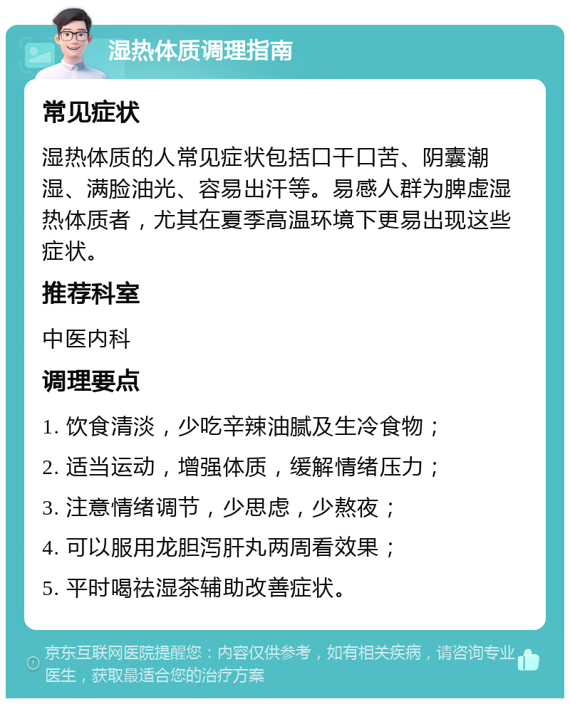 湿热体质调理指南 常见症状 湿热体质的人常见症状包括口干口苦、阴囊潮湿、满脸油光、容易出汗等。易感人群为脾虚湿热体质者，尤其在夏季高温环境下更易出现这些症状。 推荐科室 中医内科 调理要点 1. 饮食清淡，少吃辛辣油腻及生冷食物； 2. 适当运动，增强体质，缓解情绪压力； 3. 注意情绪调节，少思虑，少熬夜； 4. 可以服用龙胆泻肝丸两周看效果； 5. 平时喝祛湿茶辅助改善症状。