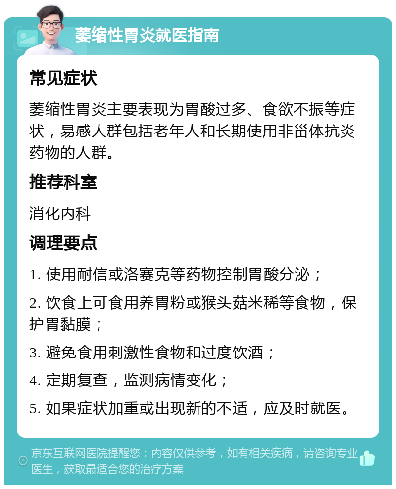 萎缩性胃炎就医指南 常见症状 萎缩性胃炎主要表现为胃酸过多、食欲不振等症状，易感人群包括老年人和长期使用非甾体抗炎药物的人群。 推荐科室 消化内科 调理要点 1. 使用耐信或洛赛克等药物控制胃酸分泌； 2. 饮食上可食用养胃粉或猴头菇米稀等食物，保护胃黏膜； 3. 避免食用刺激性食物和过度饮酒； 4. 定期复查，监测病情变化； 5. 如果症状加重或出现新的不适，应及时就医。