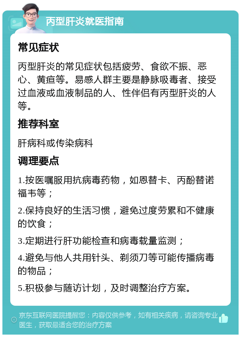 丙型肝炎就医指南 常见症状 丙型肝炎的常见症状包括疲劳、食欲不振、恶心、黄疸等。易感人群主要是静脉吸毒者、接受过血液或血液制品的人、性伴侣有丙型肝炎的人等。 推荐科室 肝病科或传染病科 调理要点 1.按医嘱服用抗病毒药物，如恩替卡、丙酚替诺福韦等； 2.保持良好的生活习惯，避免过度劳累和不健康的饮食； 3.定期进行肝功能检查和病毒载量监测； 4.避免与他人共用针头、剃须刀等可能传播病毒的物品； 5.积极参与随访计划，及时调整治疗方案。