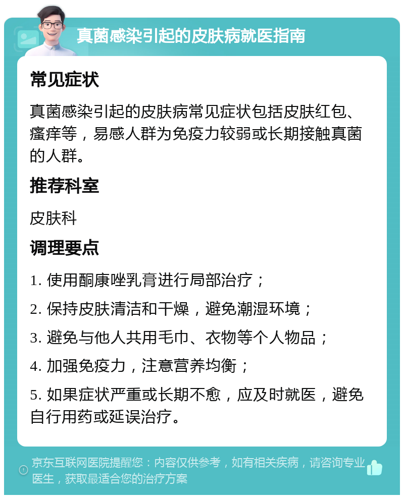 真菌感染引起的皮肤病就医指南 常见症状 真菌感染引起的皮肤病常见症状包括皮肤红包、瘙痒等，易感人群为免疫力较弱或长期接触真菌的人群。 推荐科室 皮肤科 调理要点 1. 使用酮康唑乳膏进行局部治疗； 2. 保持皮肤清洁和干燥，避免潮湿环境； 3. 避免与他人共用毛巾、衣物等个人物品； 4. 加强免疫力，注意营养均衡； 5. 如果症状严重或长期不愈，应及时就医，避免自行用药或延误治疗。