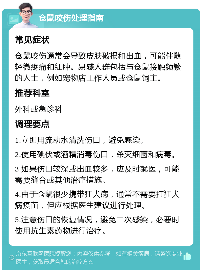 仓鼠咬伤处理指南 常见症状 仓鼠咬伤通常会导致皮肤破损和出血，可能伴随轻微疼痛和红肿。易感人群包括与仓鼠接触频繁的人士，例如宠物店工作人员或仓鼠饲主。 推荐科室 外科或急诊科 调理要点 1.立即用流动水清洗伤口，避免感染。 2.使用碘伏或酒精消毒伤口，杀灭细菌和病毒。 3.如果伤口较深或出血较多，应及时就医，可能需要缝合或其他治疗措施。 4.由于仓鼠很少携带狂犬病，通常不需要打狂犬病疫苗，但应根据医生建议进行处理。 5.注意伤口的恢复情况，避免二次感染，必要时使用抗生素药物进行治疗。