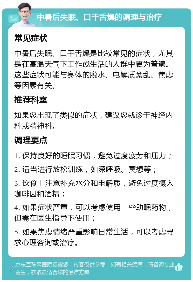 中暑后失眠、口干舌燥的调理与治疗 常见症状 中暑后失眠、口干舌燥是比较常见的症状，尤其是在高温天气下工作或生活的人群中更为普遍。这些症状可能与身体的脱水、电解质紊乱、焦虑等因素有关。 推荐科室 如果您出现了类似的症状，建议您就诊于神经内科或精神科。 调理要点 1. 保持良好的睡眠习惯，避免过度疲劳和压力； 2. 适当进行放松训练，如深呼吸、冥想等； 3. 饮食上注意补充水分和电解质，避免过度摄入咖啡因和酒精； 4. 如果症状严重，可以考虑使用一些助眠药物，但需在医生指导下使用； 5. 如果焦虑情绪严重影响日常生活，可以考虑寻求心理咨询或治疗。