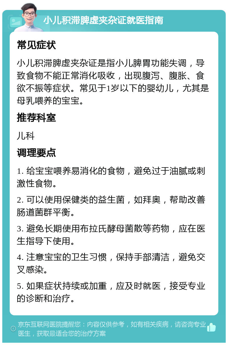 小儿积滞脾虚夹杂证就医指南 常见症状 小儿积滞脾虚夹杂证是指小儿脾胃功能失调，导致食物不能正常消化吸收，出现腹泻、腹胀、食欲不振等症状。常见于1岁以下的婴幼儿，尤其是母乳喂养的宝宝。 推荐科室 儿科 调理要点 1. 给宝宝喂养易消化的食物，避免过于油腻或刺激性食物。 2. 可以使用保健类的益生菌，如拜奥，帮助改善肠道菌群平衡。 3. 避免长期使用布拉氏酵母菌散等药物，应在医生指导下使用。 4. 注意宝宝的卫生习惯，保持手部清洁，避免交叉感染。 5. 如果症状持续或加重，应及时就医，接受专业的诊断和治疗。