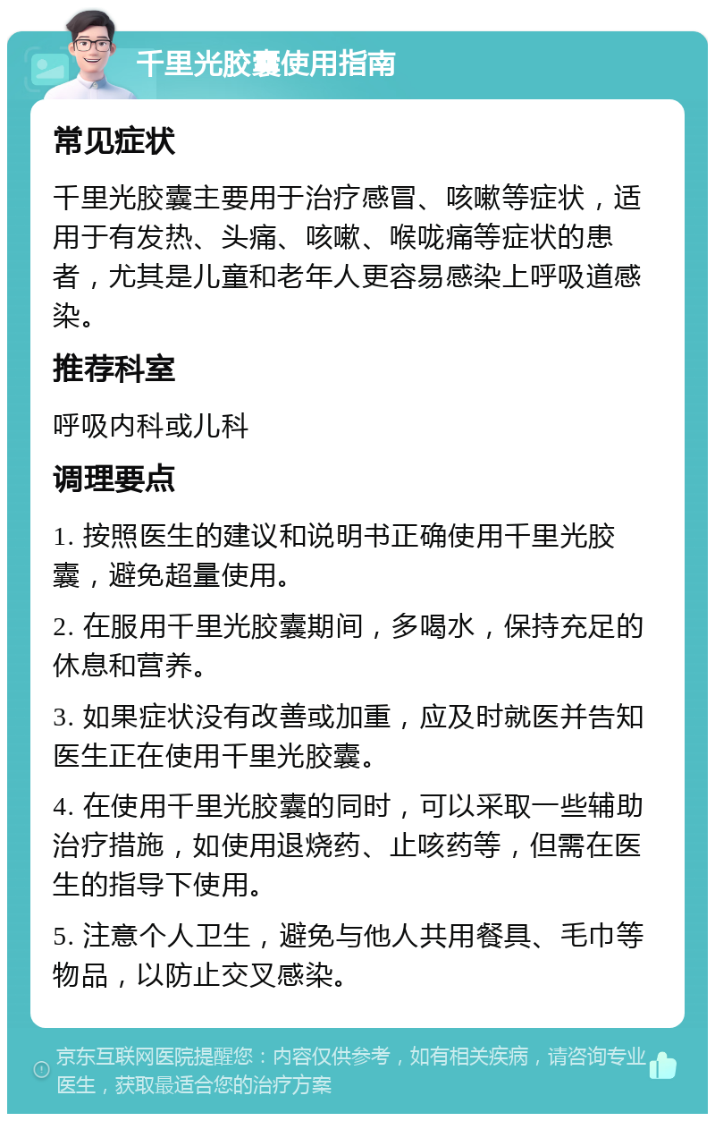 千里光胶囊使用指南 常见症状 千里光胶囊主要用于治疗感冒、咳嗽等症状，适用于有发热、头痛、咳嗽、喉咙痛等症状的患者，尤其是儿童和老年人更容易感染上呼吸道感染。 推荐科室 呼吸内科或儿科 调理要点 1. 按照医生的建议和说明书正确使用千里光胶囊，避免超量使用。 2. 在服用千里光胶囊期间，多喝水，保持充足的休息和营养。 3. 如果症状没有改善或加重，应及时就医并告知医生正在使用千里光胶囊。 4. 在使用千里光胶囊的同时，可以采取一些辅助治疗措施，如使用退烧药、止咳药等，但需在医生的指导下使用。 5. 注意个人卫生，避免与他人共用餐具、毛巾等物品，以防止交叉感染。