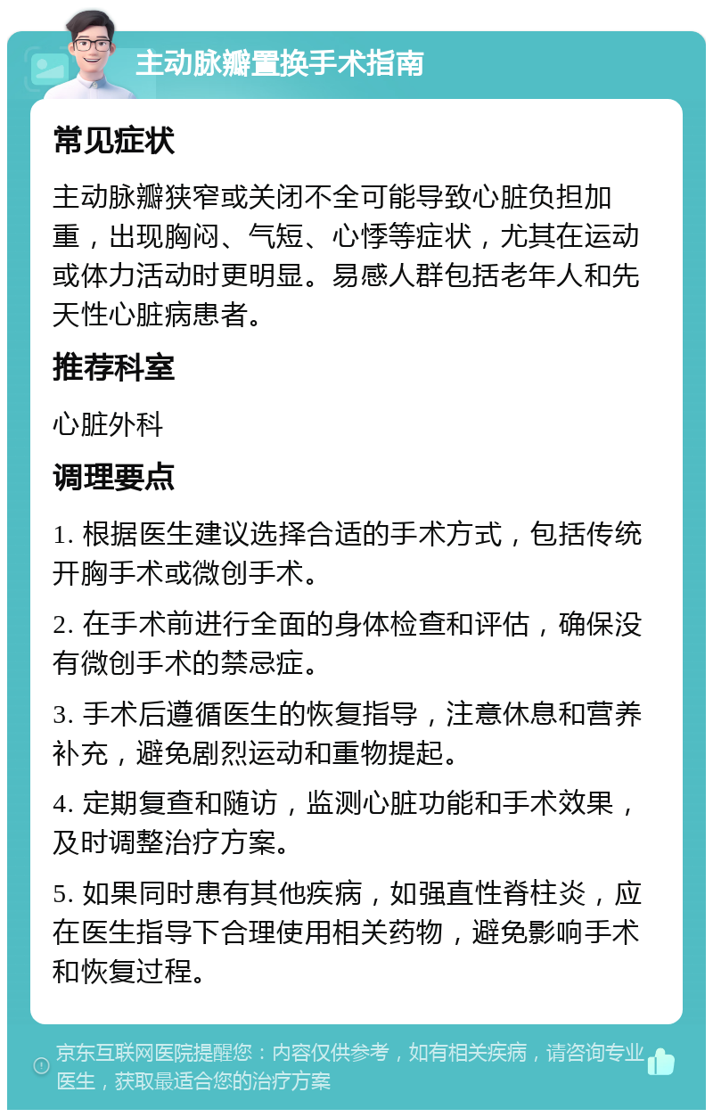 主动脉瓣置换手术指南 常见症状 主动脉瓣狭窄或关闭不全可能导致心脏负担加重，出现胸闷、气短、心悸等症状，尤其在运动或体力活动时更明显。易感人群包括老年人和先天性心脏病患者。 推荐科室 心脏外科 调理要点 1. 根据医生建议选择合适的手术方式，包括传统开胸手术或微创手术。 2. 在手术前进行全面的身体检查和评估，确保没有微创手术的禁忌症。 3. 手术后遵循医生的恢复指导，注意休息和营养补充，避免剧烈运动和重物提起。 4. 定期复查和随访，监测心脏功能和手术效果，及时调整治疗方案。 5. 如果同时患有其他疾病，如强直性脊柱炎，应在医生指导下合理使用相关药物，避免影响手术和恢复过程。