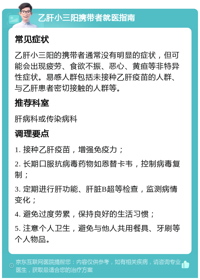 乙肝小三阳携带者就医指南 常见症状 乙肝小三阳的携带者通常没有明显的症状，但可能会出现疲劳、食欲不振、恶心、黄疸等非特异性症状。易感人群包括未接种乙肝疫苗的人群、与乙肝患者密切接触的人群等。 推荐科室 肝病科或传染病科 调理要点 1. 接种乙肝疫苗，增强免疫力； 2. 长期口服抗病毒药物如恩替卡韦，控制病毒复制； 3. 定期进行肝功能、肝脏B超等检查，监测病情变化； 4. 避免过度劳累，保持良好的生活习惯； 5. 注意个人卫生，避免与他人共用餐具、牙刷等个人物品。