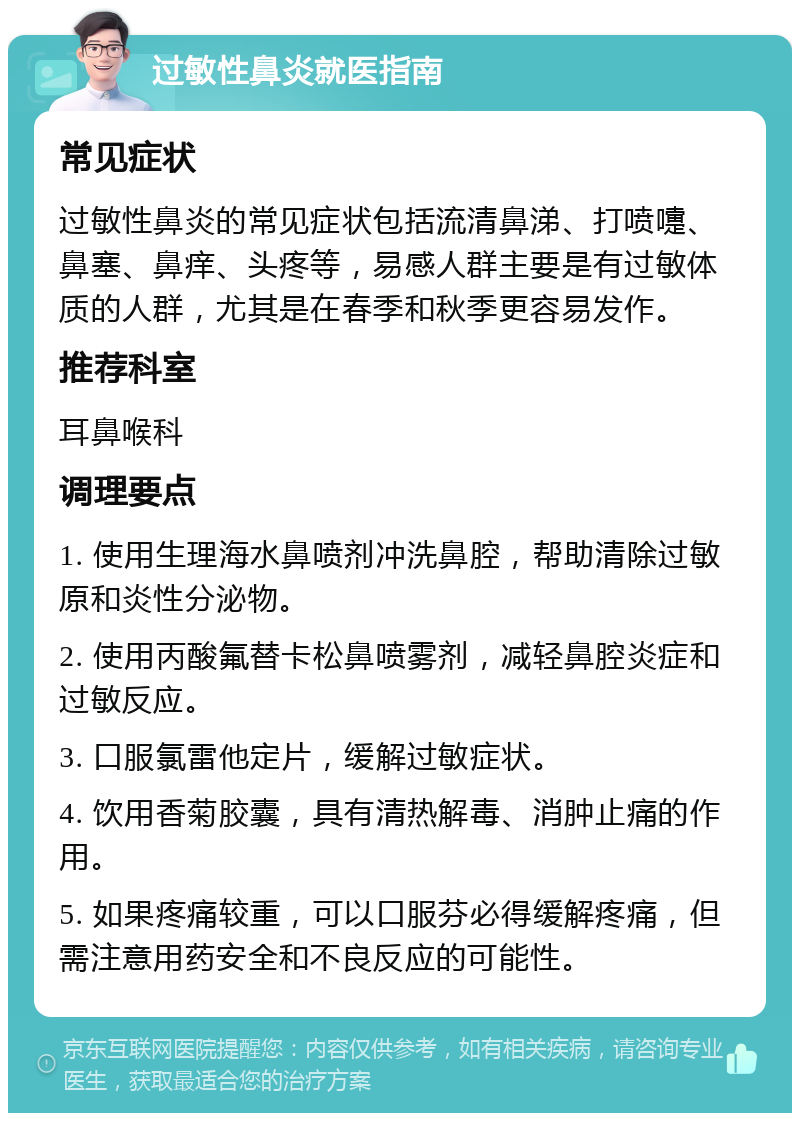 过敏性鼻炎就医指南 常见症状 过敏性鼻炎的常见症状包括流清鼻涕、打喷嚏、鼻塞、鼻痒、头疼等，易感人群主要是有过敏体质的人群，尤其是在春季和秋季更容易发作。 推荐科室 耳鼻喉科 调理要点 1. 使用生理海水鼻喷剂冲洗鼻腔，帮助清除过敏原和炎性分泌物。 2. 使用丙酸氟替卡松鼻喷雾剂，减轻鼻腔炎症和过敏反应。 3. 口服氯雷他定片，缓解过敏症状。 4. 饮用香菊胶囊，具有清热解毒、消肿止痛的作用。 5. 如果疼痛较重，可以口服芬必得缓解疼痛，但需注意用药安全和不良反应的可能性。