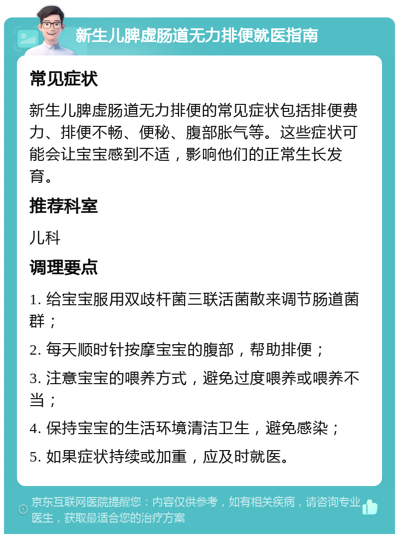 新生儿脾虚肠道无力排便就医指南 常见症状 新生儿脾虚肠道无力排便的常见症状包括排便费力、排便不畅、便秘、腹部胀气等。这些症状可能会让宝宝感到不适，影响他们的正常生长发育。 推荐科室 儿科 调理要点 1. 给宝宝服用双歧杆菌三联活菌散来调节肠道菌群； 2. 每天顺时针按摩宝宝的腹部，帮助排便； 3. 注意宝宝的喂养方式，避免过度喂养或喂养不当； 4. 保持宝宝的生活环境清洁卫生，避免感染； 5. 如果症状持续或加重，应及时就医。