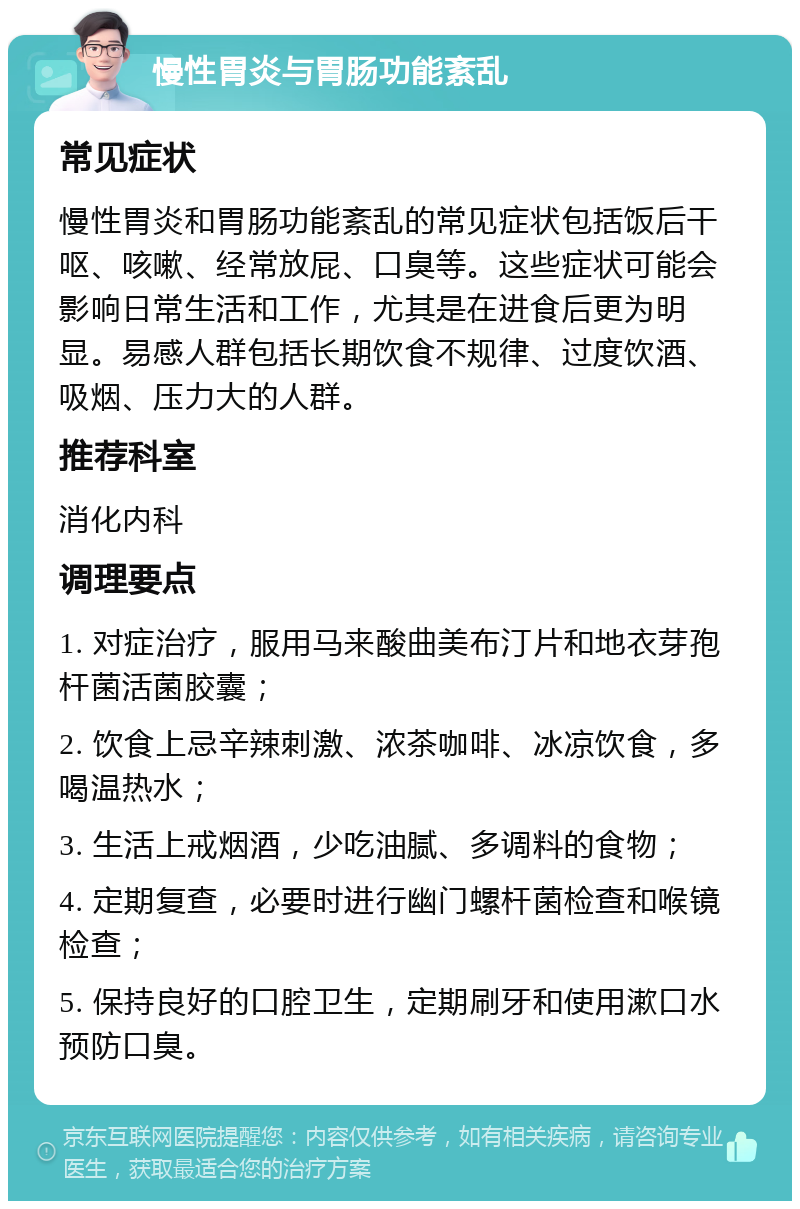 慢性胃炎与胃肠功能紊乱 常见症状 慢性胃炎和胃肠功能紊乱的常见症状包括饭后干呕、咳嗽、经常放屁、口臭等。这些症状可能会影响日常生活和工作，尤其是在进食后更为明显。易感人群包括长期饮食不规律、过度饮酒、吸烟、压力大的人群。 推荐科室 消化内科 调理要点 1. 对症治疗，服用马来酸曲美布汀片和地衣芽孢杆菌活菌胶囊； 2. 饮食上忌辛辣刺激、浓茶咖啡、冰凉饮食，多喝温热水； 3. 生活上戒烟酒，少吃油腻、多调料的食物； 4. 定期复查，必要时进行幽门螺杆菌检查和喉镜检查； 5. 保持良好的口腔卫生，定期刷牙和使用漱口水预防口臭。