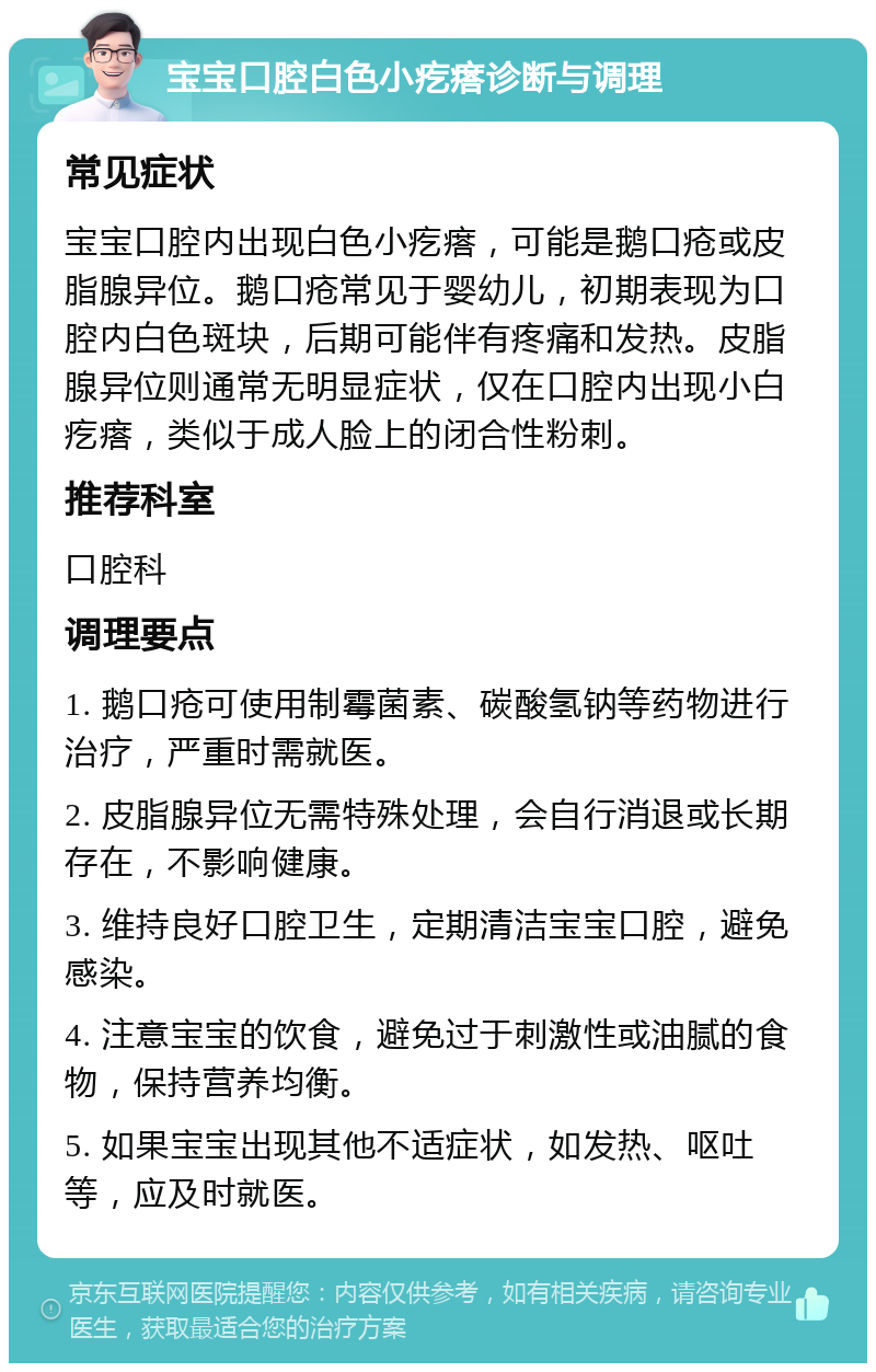 宝宝口腔白色小疙瘩诊断与调理 常见症状 宝宝口腔内出现白色小疙瘩，可能是鹅口疮或皮脂腺异位。鹅口疮常见于婴幼儿，初期表现为口腔内白色斑块，后期可能伴有疼痛和发热。皮脂腺异位则通常无明显症状，仅在口腔内出现小白疙瘩，类似于成人脸上的闭合性粉刺。 推荐科室 口腔科 调理要点 1. 鹅口疮可使用制霉菌素、碳酸氢钠等药物进行治疗，严重时需就医。 2. 皮脂腺异位无需特殊处理，会自行消退或长期存在，不影响健康。 3. 维持良好口腔卫生，定期清洁宝宝口腔，避免感染。 4. 注意宝宝的饮食，避免过于刺激性或油腻的食物，保持营养均衡。 5. 如果宝宝出现其他不适症状，如发热、呕吐等，应及时就医。