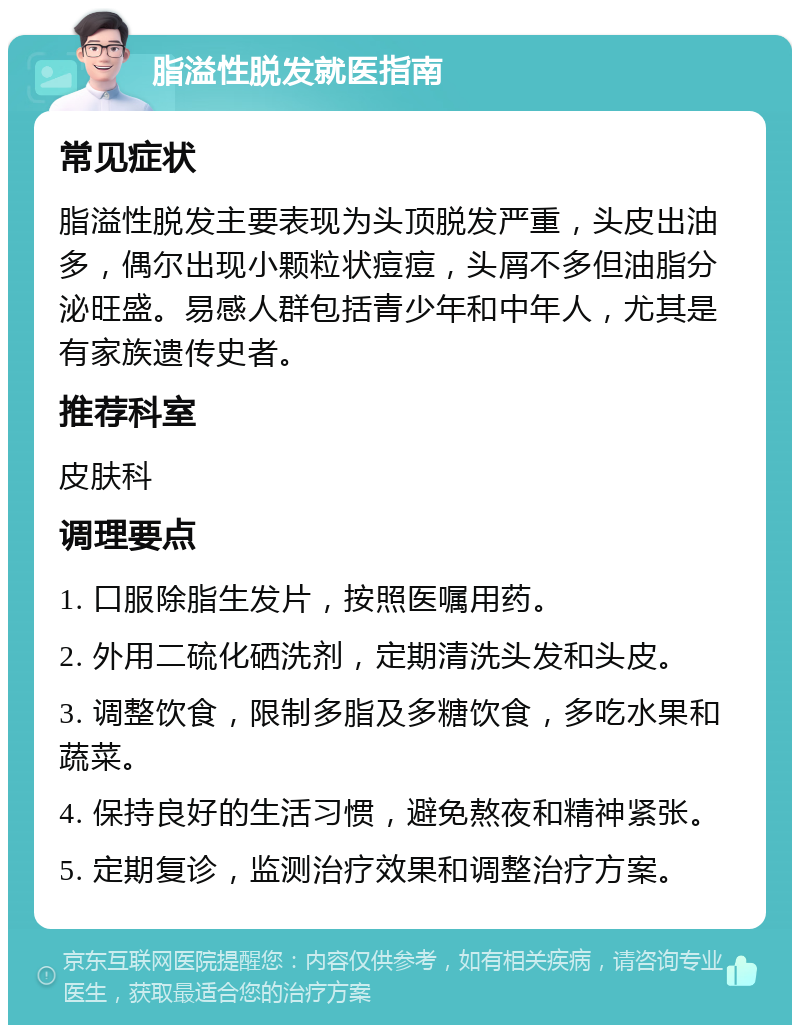 脂溢性脱发就医指南 常见症状 脂溢性脱发主要表现为头顶脱发严重，头皮出油多，偶尔出现小颗粒状痘痘，头屑不多但油脂分泌旺盛。易感人群包括青少年和中年人，尤其是有家族遗传史者。 推荐科室 皮肤科 调理要点 1. 口服除脂生发片，按照医嘱用药。 2. 外用二硫化硒洗剂，定期清洗头发和头皮。 3. 调整饮食，限制多脂及多糖饮食，多吃水果和蔬菜。 4. 保持良好的生活习惯，避免熬夜和精神紧张。 5. 定期复诊，监测治疗效果和调整治疗方案。