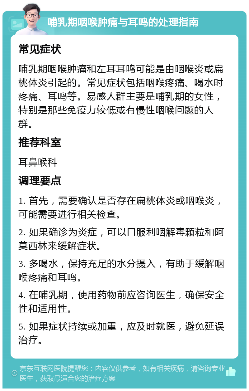 哺乳期咽喉肿痛与耳鸣的处理指南 常见症状 哺乳期咽喉肿痛和左耳耳鸣可能是由咽喉炎或扁桃体炎引起的。常见症状包括咽喉疼痛、喝水时疼痛、耳鸣等。易感人群主要是哺乳期的女性，特别是那些免疫力较低或有慢性咽喉问题的人群。 推荐科室 耳鼻喉科 调理要点 1. 首先，需要确认是否存在扁桃体炎或咽喉炎，可能需要进行相关检查。 2. 如果确诊为炎症，可以口服利咽解毒颗粒和阿莫西林来缓解症状。 3. 多喝水，保持充足的水分摄入，有助于缓解咽喉疼痛和耳鸣。 4. 在哺乳期，使用药物前应咨询医生，确保安全性和适用性。 5. 如果症状持续或加重，应及时就医，避免延误治疗。