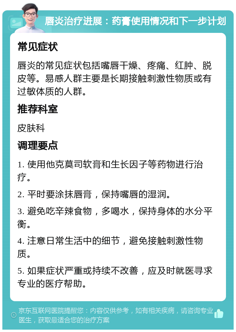 唇炎治疗进展：药膏使用情况和下一步计划 常见症状 唇炎的常见症状包括嘴唇干燥、疼痛、红肿、脱皮等。易感人群主要是长期接触刺激性物质或有过敏体质的人群。 推荐科室 皮肤科 调理要点 1. 使用他克莫司软膏和生长因子等药物进行治疗。 2. 平时要涂抹唇膏，保持嘴唇的湿润。 3. 避免吃辛辣食物，多喝水，保持身体的水分平衡。 4. 注意日常生活中的细节，避免接触刺激性物质。 5. 如果症状严重或持续不改善，应及时就医寻求专业的医疗帮助。