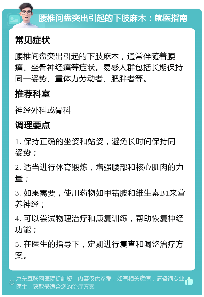 腰椎间盘突出引起的下肢麻木：就医指南 常见症状 腰椎间盘突出引起的下肢麻木，通常伴随着腰痛、坐骨神经痛等症状。易感人群包括长期保持同一姿势、重体力劳动者、肥胖者等。 推荐科室 神经外科或骨科 调理要点 1. 保持正确的坐姿和站姿，避免长时间保持同一姿势； 2. 适当进行体育锻炼，增强腰部和核心肌肉的力量； 3. 如果需要，使用药物如甲钴胺和维生素B1来营养神经； 4. 可以尝试物理治疗和康复训练，帮助恢复神经功能； 5. 在医生的指导下，定期进行复查和调整治疗方案。