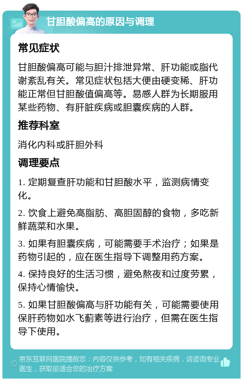 甘胆酸偏高的原因与调理 常见症状 甘胆酸偏高可能与胆汁排泄异常、肝功能或脂代谢紊乱有关。常见症状包括大便由硬变稀、肝功能正常但甘胆酸值偏高等。易感人群为长期服用某些药物、有肝脏疾病或胆囊疾病的人群。 推荐科室 消化内科或肝胆外科 调理要点 1. 定期复查肝功能和甘胆酸水平，监测病情变化。 2. 饮食上避免高脂肪、高胆固醇的食物，多吃新鲜蔬菜和水果。 3. 如果有胆囊疾病，可能需要手术治疗；如果是药物引起的，应在医生指导下调整用药方案。 4. 保持良好的生活习惯，避免熬夜和过度劳累，保持心情愉快。 5. 如果甘胆酸偏高与肝功能有关，可能需要使用保肝药物如水飞蓟素等进行治疗，但需在医生指导下使用。