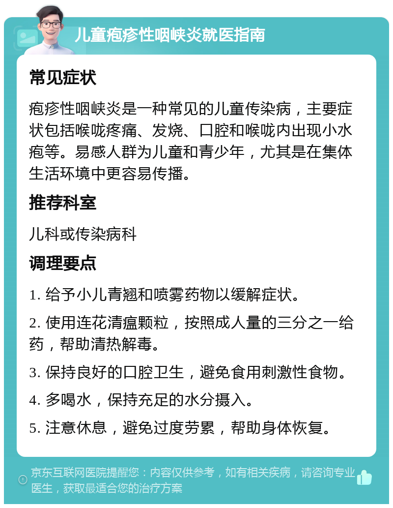 儿童疱疹性咽峡炎就医指南 常见症状 疱疹性咽峡炎是一种常见的儿童传染病，主要症状包括喉咙疼痛、发烧、口腔和喉咙内出现小水疱等。易感人群为儿童和青少年，尤其是在集体生活环境中更容易传播。 推荐科室 儿科或传染病科 调理要点 1. 给予小儿青翘和喷雾药物以缓解症状。 2. 使用连花清瘟颗粒，按照成人量的三分之一给药，帮助清热解毒。 3. 保持良好的口腔卫生，避免食用刺激性食物。 4. 多喝水，保持充足的水分摄入。 5. 注意休息，避免过度劳累，帮助身体恢复。