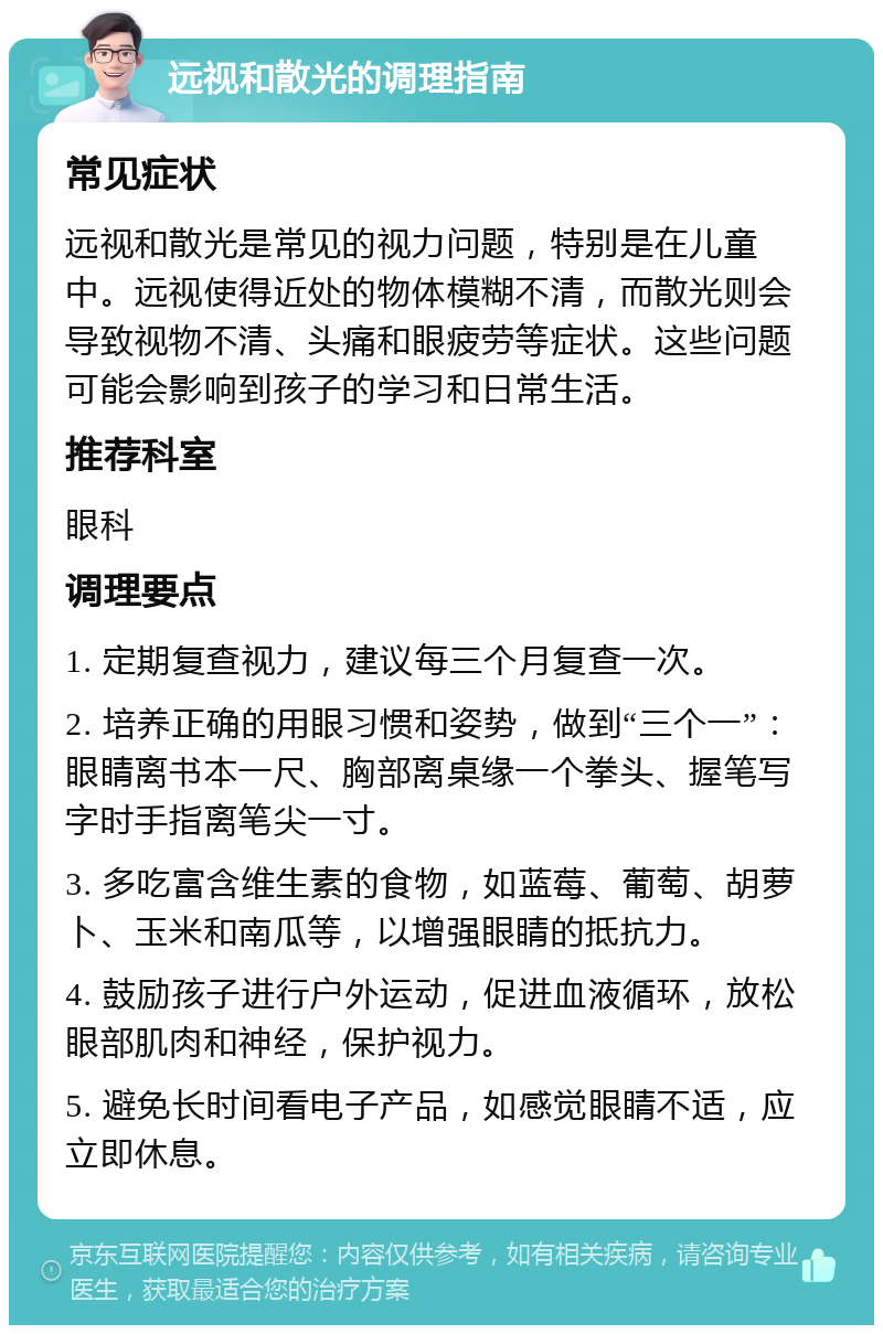 远视和散光的调理指南 常见症状 远视和散光是常见的视力问题，特别是在儿童中。远视使得近处的物体模糊不清，而散光则会导致视物不清、头痛和眼疲劳等症状。这些问题可能会影响到孩子的学习和日常生活。 推荐科室 眼科 调理要点 1. 定期复查视力，建议每三个月复查一次。 2. 培养正确的用眼习惯和姿势，做到“三个一”：眼睛离书本一尺、胸部离桌缘一个拳头、握笔写字时手指离笔尖一寸。 3. 多吃富含维生素的食物，如蓝莓、葡萄、胡萝卜、玉米和南瓜等，以增强眼睛的抵抗力。 4. 鼓励孩子进行户外运动，促进血液循环，放松眼部肌肉和神经，保护视力。 5. 避免长时间看电子产品，如感觉眼睛不适，应立即休息。