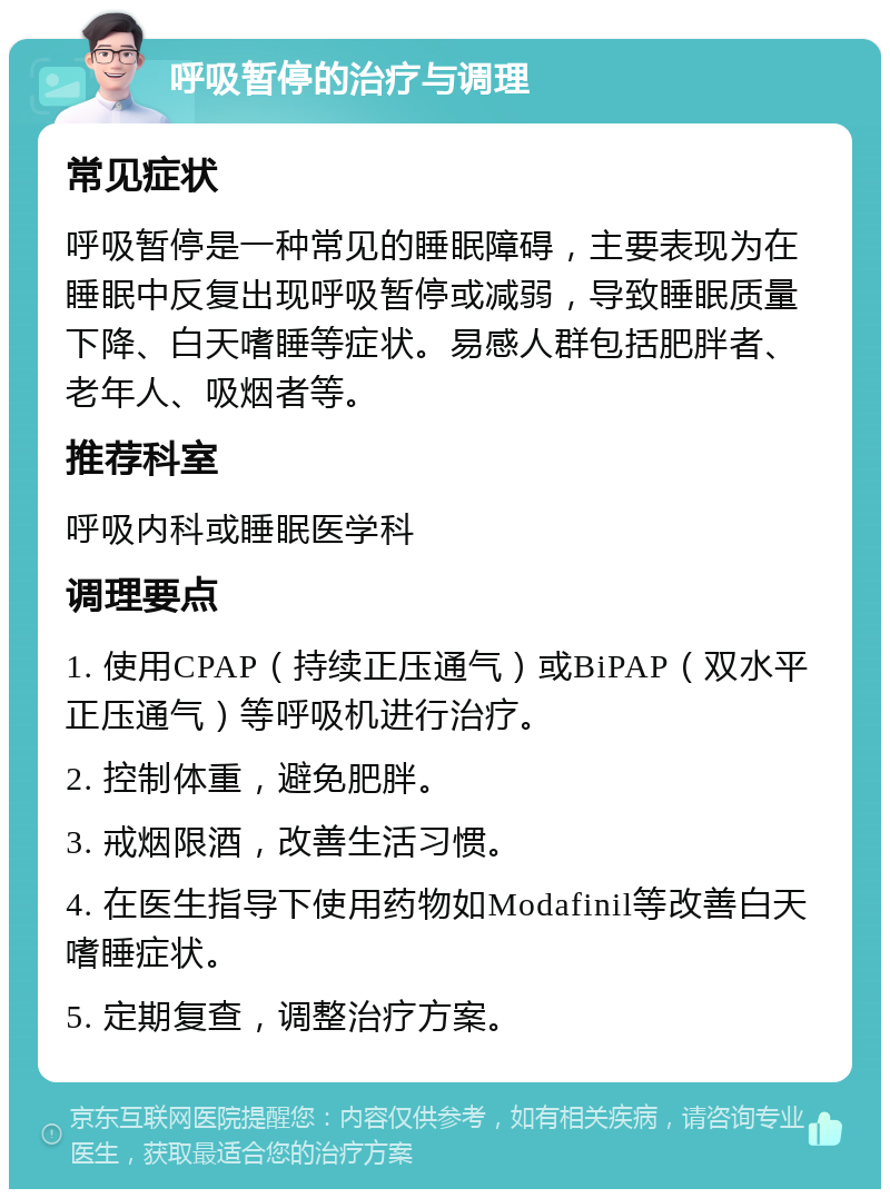 呼吸暂停的治疗与调理 常见症状 呼吸暂停是一种常见的睡眠障碍，主要表现为在睡眠中反复出现呼吸暂停或减弱，导致睡眠质量下降、白天嗜睡等症状。易感人群包括肥胖者、老年人、吸烟者等。 推荐科室 呼吸内科或睡眠医学科 调理要点 1. 使用CPAP（持续正压通气）或BiPAP（双水平正压通气）等呼吸机进行治疗。 2. 控制体重，避免肥胖。 3. 戒烟限酒，改善生活习惯。 4. 在医生指导下使用药物如Modafinil等改善白天嗜睡症状。 5. 定期复查，调整治疗方案。