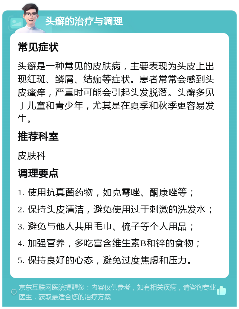 头癣的治疗与调理 常见症状 头癣是一种常见的皮肤病，主要表现为头皮上出现红斑、鳞屑、结痂等症状。患者常常会感到头皮瘙痒，严重时可能会引起头发脱落。头癣多见于儿童和青少年，尤其是在夏季和秋季更容易发生。 推荐科室 皮肤科 调理要点 1. 使用抗真菌药物，如克霉唑、酮康唑等； 2. 保持头皮清洁，避免使用过于刺激的洗发水； 3. 避免与他人共用毛巾、梳子等个人用品； 4. 加强营养，多吃富含维生素B和锌的食物； 5. 保持良好的心态，避免过度焦虑和压力。