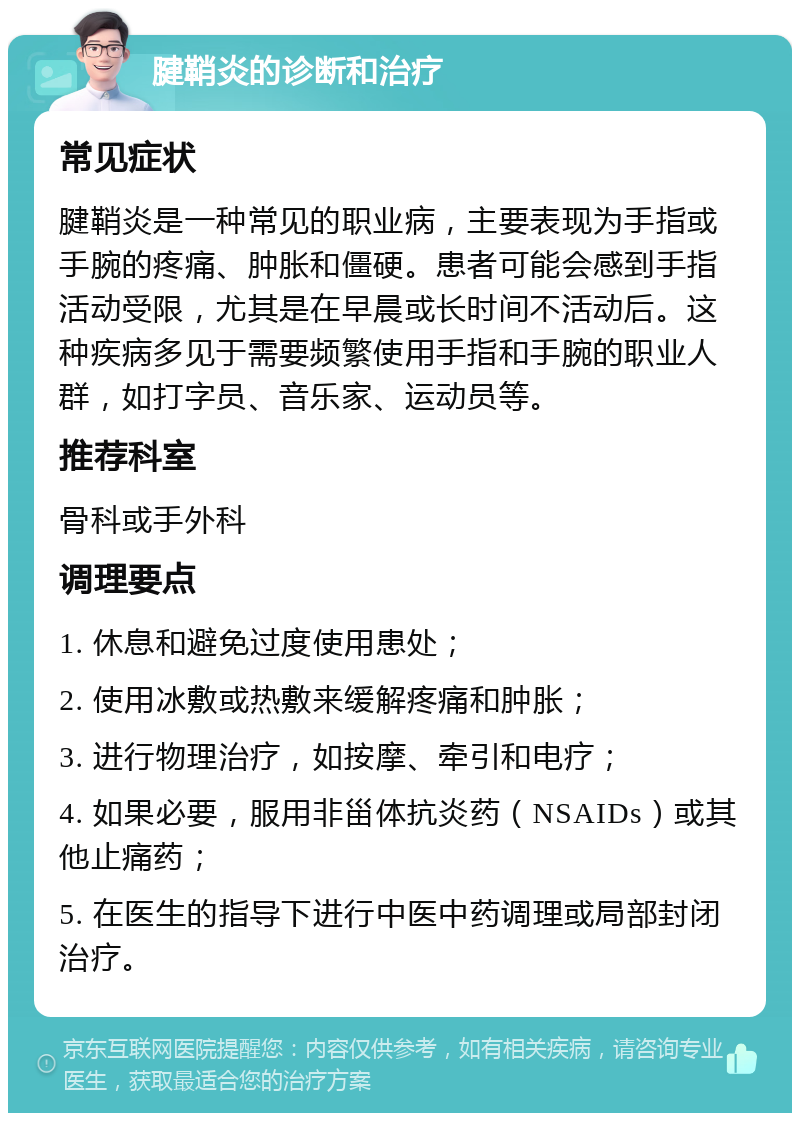 腱鞘炎的诊断和治疗 常见症状 腱鞘炎是一种常见的职业病，主要表现为手指或手腕的疼痛、肿胀和僵硬。患者可能会感到手指活动受限，尤其是在早晨或长时间不活动后。这种疾病多见于需要频繁使用手指和手腕的职业人群，如打字员、音乐家、运动员等。 推荐科室 骨科或手外科 调理要点 1. 休息和避免过度使用患处； 2. 使用冰敷或热敷来缓解疼痛和肿胀； 3. 进行物理治疗，如按摩、牵引和电疗； 4. 如果必要，服用非甾体抗炎药（NSAIDs）或其他止痛药； 5. 在医生的指导下进行中医中药调理或局部封闭治疗。