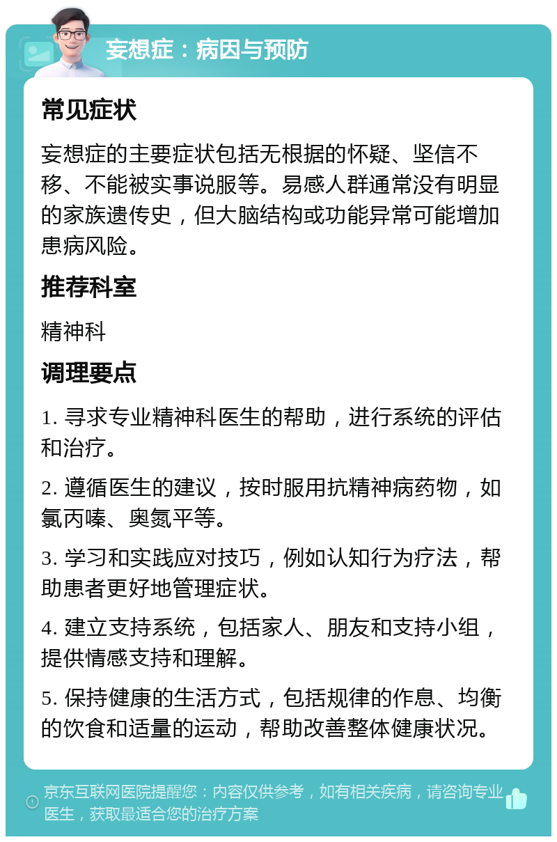 妄想症：病因与预防 常见症状 妄想症的主要症状包括无根据的怀疑、坚信不移、不能被实事说服等。易感人群通常没有明显的家族遗传史，但大脑结构或功能异常可能增加患病风险。 推荐科室 精神科 调理要点 1. 寻求专业精神科医生的帮助，进行系统的评估和治疗。 2. 遵循医生的建议，按时服用抗精神病药物，如氯丙嗪、奥氮平等。 3. 学习和实践应对技巧，例如认知行为疗法，帮助患者更好地管理症状。 4. 建立支持系统，包括家人、朋友和支持小组，提供情感支持和理解。 5. 保持健康的生活方式，包括规律的作息、均衡的饮食和适量的运动，帮助改善整体健康状况。