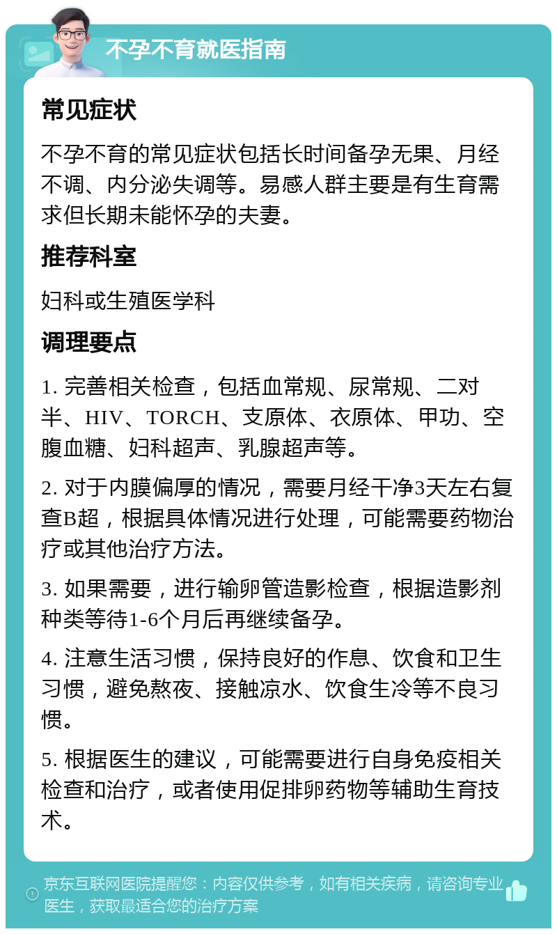 不孕不育就医指南 常见症状 不孕不育的常见症状包括长时间备孕无果、月经不调、内分泌失调等。易感人群主要是有生育需求但长期未能怀孕的夫妻。 推荐科室 妇科或生殖医学科 调理要点 1. 完善相关检查，包括血常规、尿常规、二对半、HIV、TORCH、支原体、衣原体、甲功、空腹血糖、妇科超声、乳腺超声等。 2. 对于内膜偏厚的情况，需要月经干净3天左右复查B超，根据具体情况进行处理，可能需要药物治疗或其他治疗方法。 3. 如果需要，进行输卵管造影检查，根据造影剂种类等待1-6个月后再继续备孕。 4. 注意生活习惯，保持良好的作息、饮食和卫生习惯，避免熬夜、接触凉水、饮食生冷等不良习惯。 5. 根据医生的建议，可能需要进行自身免疫相关检查和治疗，或者使用促排卵药物等辅助生育技术。