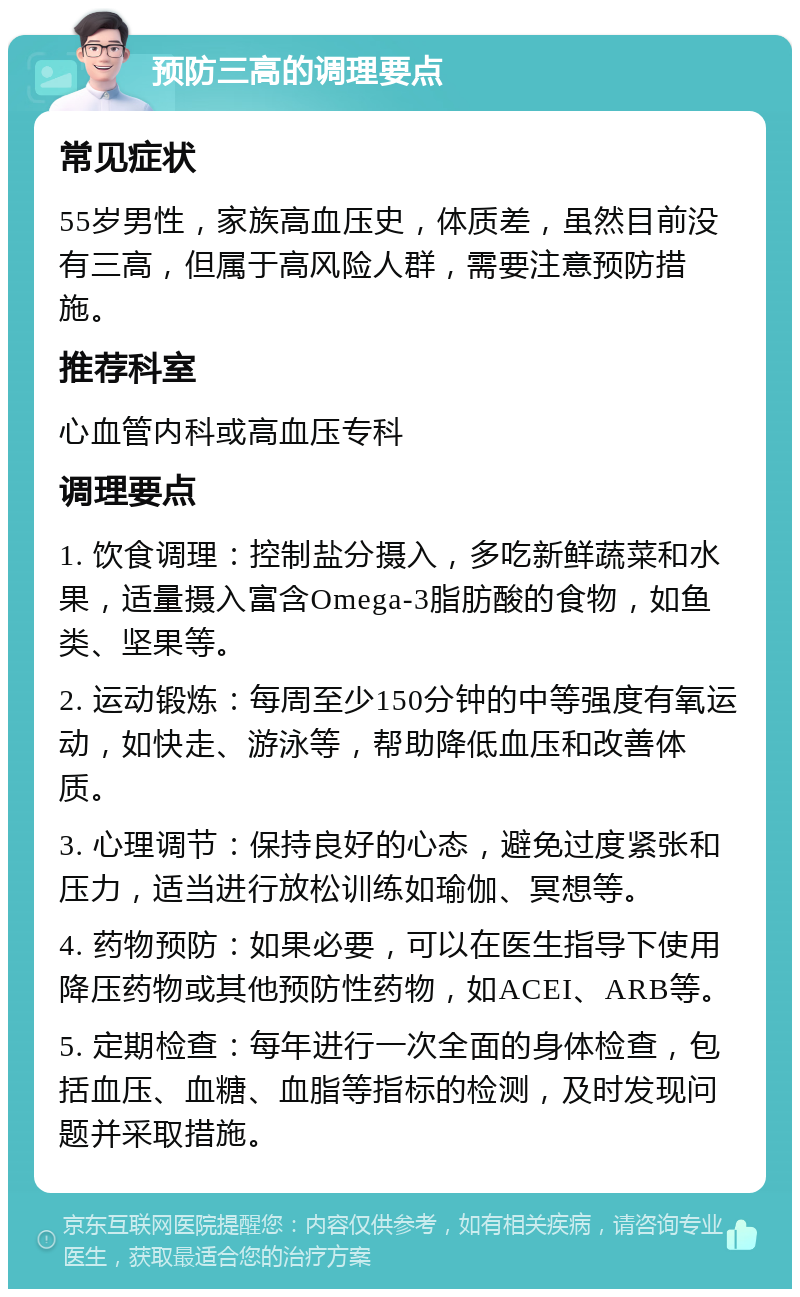 预防三高的调理要点 常见症状 55岁男性，家族高血压史，体质差，虽然目前没有三高，但属于高风险人群，需要注意预防措施。 推荐科室 心血管内科或高血压专科 调理要点 1. 饮食调理：控制盐分摄入，多吃新鲜蔬菜和水果，适量摄入富含Omega-3脂肪酸的食物，如鱼类、坚果等。 2. 运动锻炼：每周至少150分钟的中等强度有氧运动，如快走、游泳等，帮助降低血压和改善体质。 3. 心理调节：保持良好的心态，避免过度紧张和压力，适当进行放松训练如瑜伽、冥想等。 4. 药物预防：如果必要，可以在医生指导下使用降压药物或其他预防性药物，如ACEI、ARB等。 5. 定期检查：每年进行一次全面的身体检查，包括血压、血糖、血脂等指标的检测，及时发现问题并采取措施。