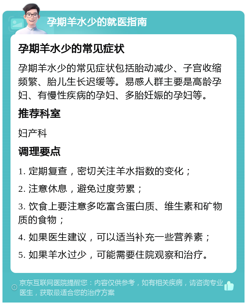 孕期羊水少的就医指南 孕期羊水少的常见症状 孕期羊水少的常见症状包括胎动减少、子宫收缩频繁、胎儿生长迟缓等。易感人群主要是高龄孕妇、有慢性疾病的孕妇、多胎妊娠的孕妇等。 推荐科室 妇产科 调理要点 1. 定期复查，密切关注羊水指数的变化； 2. 注意休息，避免过度劳累； 3. 饮食上要注意多吃富含蛋白质、维生素和矿物质的食物； 4. 如果医生建议，可以适当补充一些营养素； 5. 如果羊水过少，可能需要住院观察和治疗。