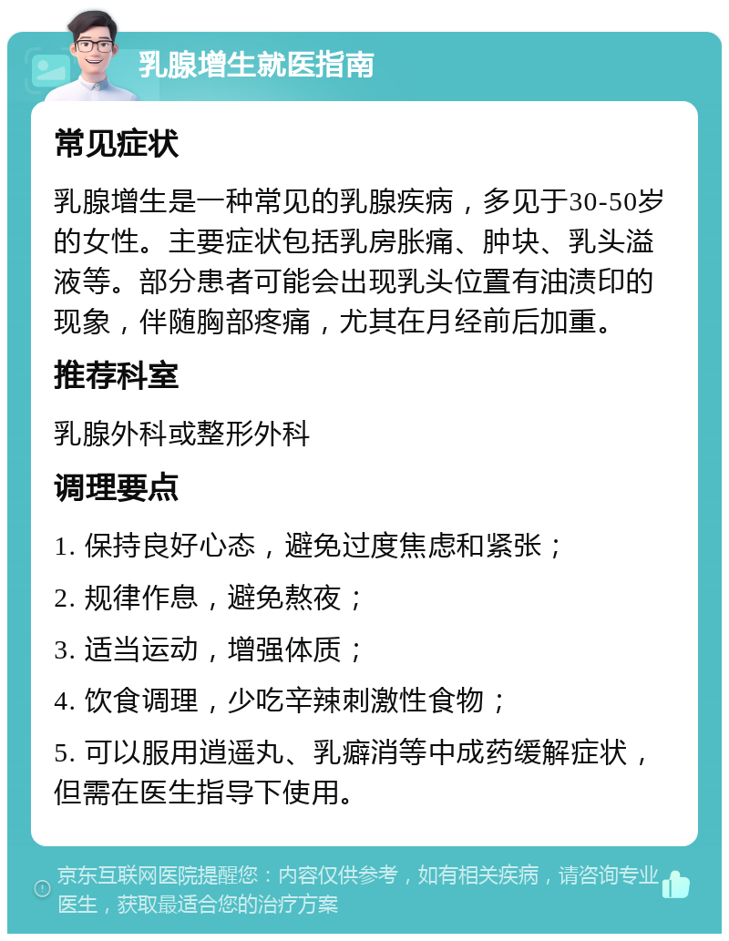 乳腺增生就医指南 常见症状 乳腺增生是一种常见的乳腺疾病，多见于30-50岁的女性。主要症状包括乳房胀痛、肿块、乳头溢液等。部分患者可能会出现乳头位置有油渍印的现象，伴随胸部疼痛，尤其在月经前后加重。 推荐科室 乳腺外科或整形外科 调理要点 1. 保持良好心态，避免过度焦虑和紧张； 2. 规律作息，避免熬夜； 3. 适当运动，增强体质； 4. 饮食调理，少吃辛辣刺激性食物； 5. 可以服用逍遥丸、乳癖消等中成药缓解症状，但需在医生指导下使用。