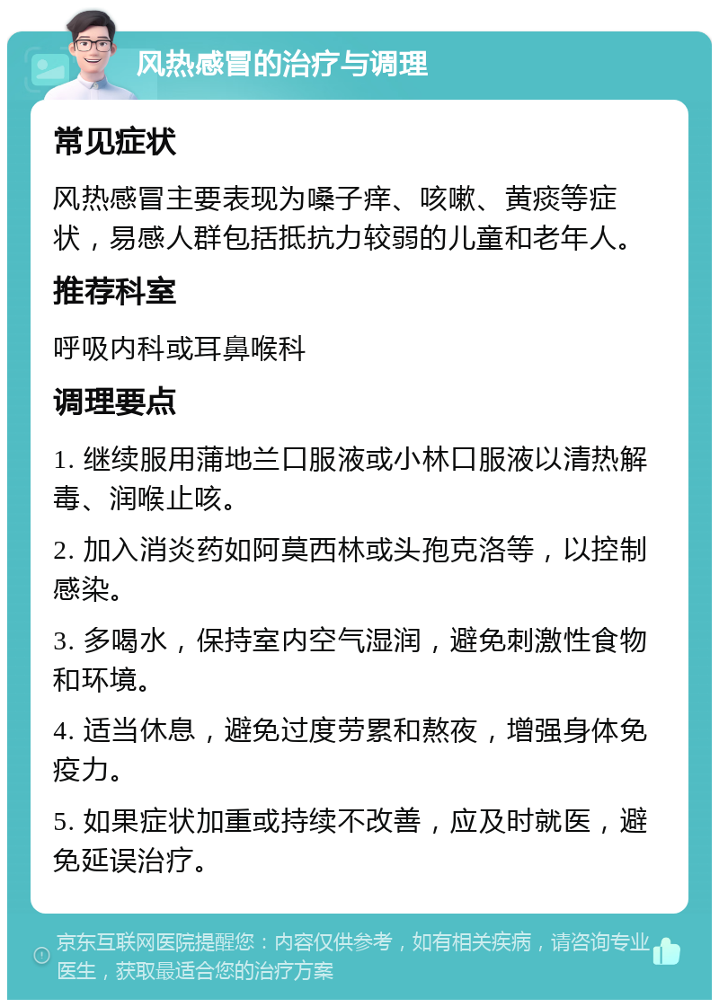 风热感冒的治疗与调理 常见症状 风热感冒主要表现为嗓子痒、咳嗽、黄痰等症状，易感人群包括抵抗力较弱的儿童和老年人。 推荐科室 呼吸内科或耳鼻喉科 调理要点 1. 继续服用蒲地兰口服液或小林口服液以清热解毒、润喉止咳。 2. 加入消炎药如阿莫西林或头孢克洛等，以控制感染。 3. 多喝水，保持室内空气湿润，避免刺激性食物和环境。 4. 适当休息，避免过度劳累和熬夜，增强身体免疫力。 5. 如果症状加重或持续不改善，应及时就医，避免延误治疗。