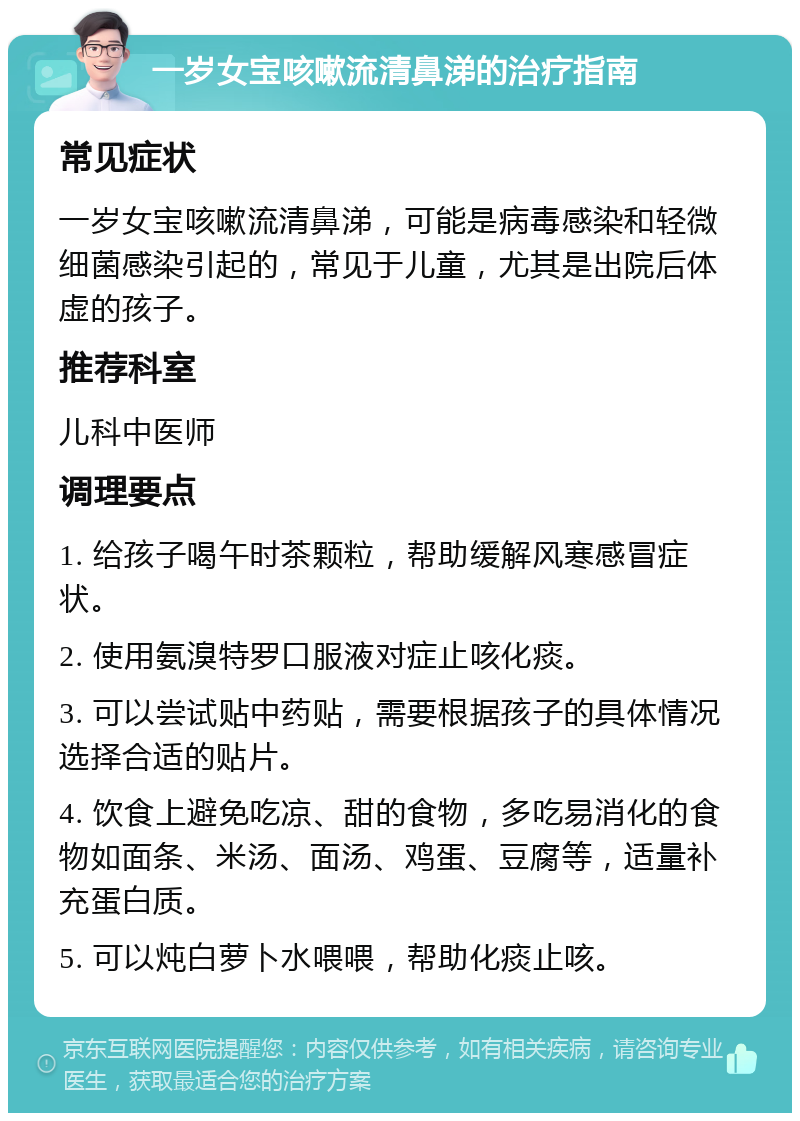 一岁女宝咳嗽流清鼻涕的治疗指南 常见症状 一岁女宝咳嗽流清鼻涕，可能是病毒感染和轻微细菌感染引起的，常见于儿童，尤其是出院后体虚的孩子。 推荐科室 儿科中医师 调理要点 1. 给孩子喝午时茶颗粒，帮助缓解风寒感冒症状。 2. 使用氨溴特罗口服液对症止咳化痰。 3. 可以尝试贴中药贴，需要根据孩子的具体情况选择合适的贴片。 4. 饮食上避免吃凉、甜的食物，多吃易消化的食物如面条、米汤、面汤、鸡蛋、豆腐等，适量补充蛋白质。 5. 可以炖白萝卜水喂喂，帮助化痰止咳。