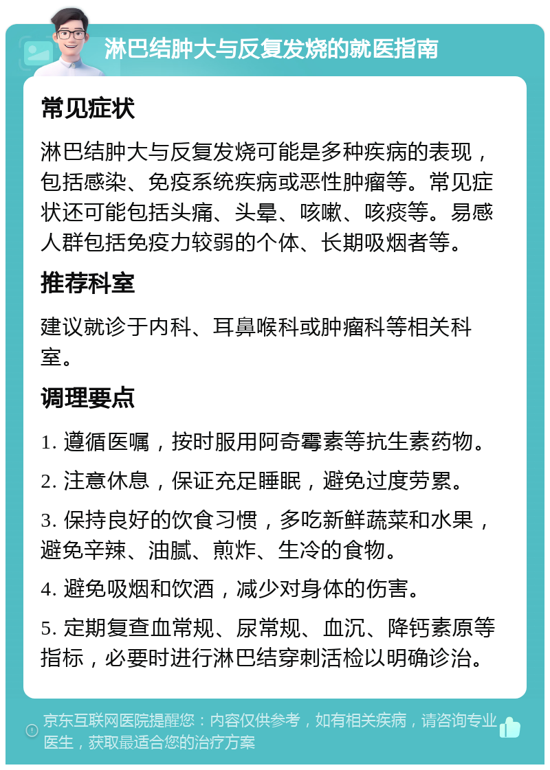 淋巴结肿大与反复发烧的就医指南 常见症状 淋巴结肿大与反复发烧可能是多种疾病的表现，包括感染、免疫系统疾病或恶性肿瘤等。常见症状还可能包括头痛、头晕、咳嗽、咳痰等。易感人群包括免疫力较弱的个体、长期吸烟者等。 推荐科室 建议就诊于内科、耳鼻喉科或肿瘤科等相关科室。 调理要点 1. 遵循医嘱，按时服用阿奇霉素等抗生素药物。 2. 注意休息，保证充足睡眠，避免过度劳累。 3. 保持良好的饮食习惯，多吃新鲜蔬菜和水果，避免辛辣、油腻、煎炸、生冷的食物。 4. 避免吸烟和饮酒，减少对身体的伤害。 5. 定期复查血常规、尿常规、血沉、降钙素原等指标，必要时进行淋巴结穿刺活检以明确诊治。