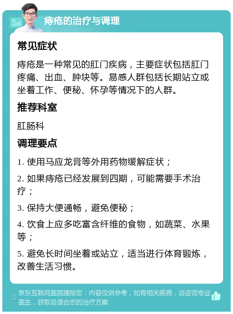 痔疮的治疗与调理 常见症状 痔疮是一种常见的肛门疾病，主要症状包括肛门疼痛、出血、肿块等。易感人群包括长期站立或坐着工作、便秘、怀孕等情况下的人群。 推荐科室 肛肠科 调理要点 1. 使用马应龙膏等外用药物缓解症状； 2. 如果痔疮已经发展到四期，可能需要手术治疗； 3. 保持大便通畅，避免便秘； 4. 饮食上应多吃富含纤维的食物，如蔬菜、水果等； 5. 避免长时间坐着或站立，适当进行体育锻炼，改善生活习惯。