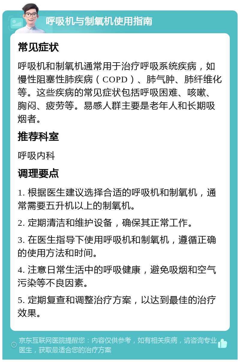 呼吸机与制氧机使用指南 常见症状 呼吸机和制氧机通常用于治疗呼吸系统疾病，如慢性阻塞性肺疾病（COPD）、肺气肿、肺纤维化等。这些疾病的常见症状包括呼吸困难、咳嗽、胸闷、疲劳等。易感人群主要是老年人和长期吸烟者。 推荐科室 呼吸内科 调理要点 1. 根据医生建议选择合适的呼吸机和制氧机，通常需要五升机以上的制氧机。 2. 定期清洁和维护设备，确保其正常工作。 3. 在医生指导下使用呼吸机和制氧机，遵循正确的使用方法和时间。 4. 注意日常生活中的呼吸健康，避免吸烟和空气污染等不良因素。 5. 定期复查和调整治疗方案，以达到最佳的治疗效果。