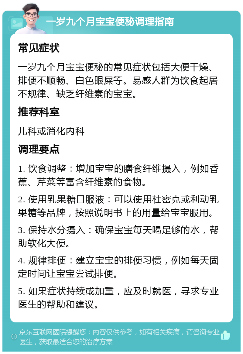 一岁九个月宝宝便秘调理指南 常见症状 一岁九个月宝宝便秘的常见症状包括大便干燥、排便不顺畅、白色眼屎等。易感人群为饮食起居不规律、缺乏纤维素的宝宝。 推荐科室 儿科或消化内科 调理要点 1. 饮食调整：增加宝宝的膳食纤维摄入，例如香蕉、芹菜等富含纤维素的食物。 2. 使用乳果糖口服液：可以使用杜密克或利动乳果糖等品牌，按照说明书上的用量给宝宝服用。 3. 保持水分摄入：确保宝宝每天喝足够的水，帮助软化大便。 4. 规律排便：建立宝宝的排便习惯，例如每天固定时间让宝宝尝试排便。 5. 如果症状持续或加重，应及时就医，寻求专业医生的帮助和建议。