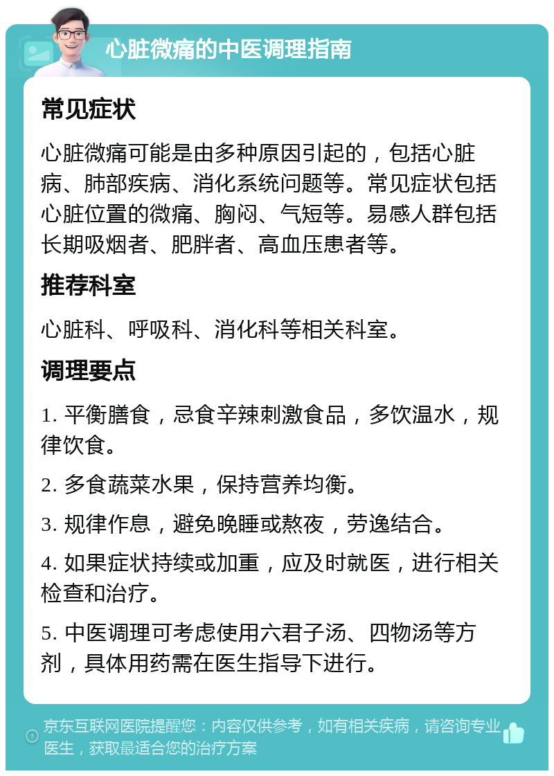 心脏微痛的中医调理指南 常见症状 心脏微痛可能是由多种原因引起的，包括心脏病、肺部疾病、消化系统问题等。常见症状包括心脏位置的微痛、胸闷、气短等。易感人群包括长期吸烟者、肥胖者、高血压患者等。 推荐科室 心脏科、呼吸科、消化科等相关科室。 调理要点 1. 平衡膳食，忌食辛辣刺激食品，多饮温水，规律饮食。 2. 多食蔬菜水果，保持营养均衡。 3. 规律作息，避免晚睡或熬夜，劳逸结合。 4. 如果症状持续或加重，应及时就医，进行相关检查和治疗。 5. 中医调理可考虑使用六君子汤、四物汤等方剂，具体用药需在医生指导下进行。