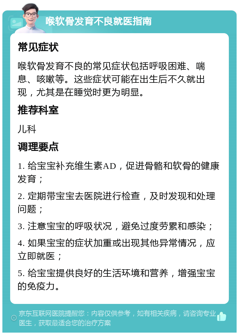 喉软骨发育不良就医指南 常见症状 喉软骨发育不良的常见症状包括呼吸困难、喘息、咳嗽等。这些症状可能在出生后不久就出现，尤其是在睡觉时更为明显。 推荐科室 儿科 调理要点 1. 给宝宝补充维生素AD，促进骨骼和软骨的健康发育； 2. 定期带宝宝去医院进行检查，及时发现和处理问题； 3. 注意宝宝的呼吸状况，避免过度劳累和感染； 4. 如果宝宝的症状加重或出现其他异常情况，应立即就医； 5. 给宝宝提供良好的生活环境和营养，增强宝宝的免疫力。