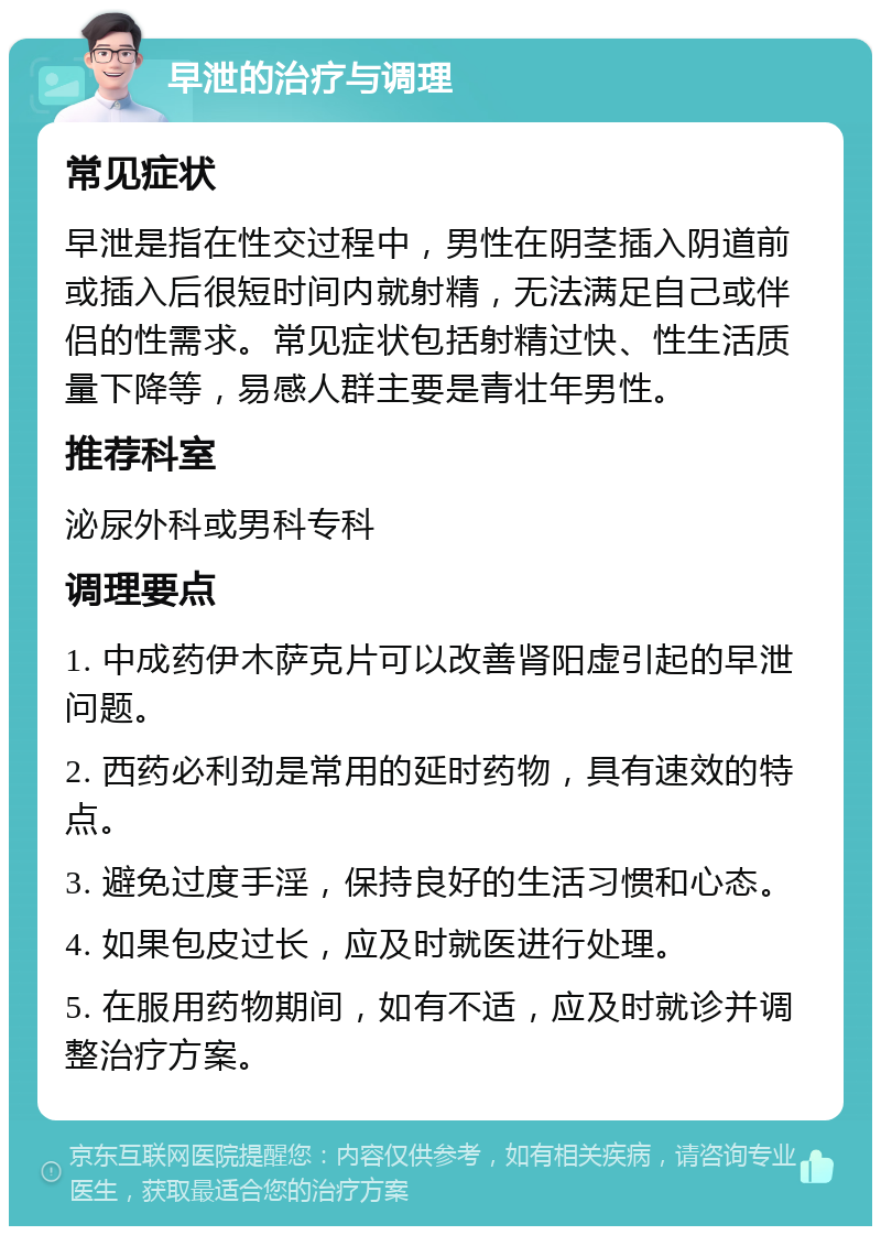 早泄的治疗与调理 常见症状 早泄是指在性交过程中，男性在阴茎插入阴道前或插入后很短时间内就射精，无法满足自己或伴侣的性需求。常见症状包括射精过快、性生活质量下降等，易感人群主要是青壮年男性。 推荐科室 泌尿外科或男科专科 调理要点 1. 中成药伊木萨克片可以改善肾阳虚引起的早泄问题。 2. 西药必利劲是常用的延时药物，具有速效的特点。 3. 避免过度手淫，保持良好的生活习惯和心态。 4. 如果包皮过长，应及时就医进行处理。 5. 在服用药物期间，如有不适，应及时就诊并调整治疗方案。